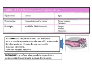 ASTERIXIS : usado para describir una alteración
neuromuscular que consiste en la aparición involuntaria
de interrupciones rítmicas de una contracción
muscular voluntaria.
-temblor o aleteo hepático
MIOCLONIAS: se refiere a las sacudidas repentinas e
involuntarias de un músculo o grupo de músculos.