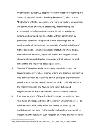 Organizations (UNESCO) adopted “Recommendation concerning the

          Status of Higher-Education Teaching Personnel” 2, which states

          “Institutions of higher education, and more particularly universities,

          are communities of scholars preserving, disseminating and

          expressing freely their opinions on traditional knowledge and

          culture, and pursuing new knowledge without constriction by

          prescribed doctrines. The pursuit of new knowledge and its

          application lie at the heart of the mandate of such institutions of

          higher education. In higher education institutions where original

          research is not required, higher-education teaching personnel

          should maintain and develop knowledge of their subject through

          scholarship and improved pedagogical skills”.

5.        The UNESCO recommendation is a very useful document that

          Governments, universities, teacher unions and teachers themselves

          may seriously look at as guiding ethical principles of professional

          practice. As a teacher myself, sometime back, I critically looked at

          the recommendation and found a long list of duties and

          responsibilities of a teacher inherent in our academic freedom.

6.        I summarize some of these for the interest of the audience here.

          The duties and responsibilities of teachers in universities are:(a) to

          teach students effectively within the means provided by the

          institution and the state; (b) to conduct scholarly research and to

          disseminate the results of such research or, where original research


2
    http://portal.unesco.org/en/ev.php-URL_ID=13144&URL_DO=DO_TOPIC&URL_SECTION=201.html
 