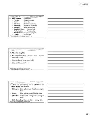 12/ 14/2008
C Ỷ eateđby: Đ ữ À E M Ĩ ííT g Ả S v s i n t i i i R
— "'■'GSody Shapỉng: Dáng người
- Posture: Dáng ưỡn hay gù
- Buỉld: Độ cơ bắp
- FullProp: Mình dày hay mỏng
- BtksProp: Phần mông dảy/mỏng
- Buttocks: Mông cao hay thấp
- High Heel Shoes: Giày cao/thấp
- Push_Up_Bra: Áo ngực nâng
- Wíre Influence:Áo ngực có gọng sắt
- Crutch: Độ khép đùi
VĂHPHÒH6 HựMGHÀ .$ Ttun«TSm:!Ẽiio tại>phần mềm úng dungngành Lky
Địachỉ: né22 N & 4Ĩ4 hirii JOá IBiXỊi. Mobi^ ,0 9 8 3 3 9 0 669 31
b. Mặc thử sản phẩm
■ M ở ngưòi mẫu -ỳ 3D > Avatar > Open > chọn têr
người mẫu > Open
■ Chọn nút ‘Dress’(trong cửa sổ mẫu)
■ Chọn nút ‘Simmulate’( )
VÁHraÒNC HƯNGHÀ.® Ttung Tâm: Bỉo tạo plản mèm.óng đụng»sinh MỊt
M Ị '£J££gwj^jỊ£ạỊỊ n „ a m Hobii,: 09Ĩ. 3390 669______32________________________________
Createđ by: V S H K H H !
c. Xem sản phẩm trong của sổ ‘3D’ Chọn núi
Dress (trong cửa sổ mẫu)
- Phóng to: Bấm giữ nút trái lên trên chính giữa
hình
- Quay: Bấm giữ nút phải về hướng quay
- Thu nhỏ: Giữ nút trái xuống dưới chính giữa
hình
- Dịch lên xuống: Bấm nút phải về hướng dịch
VÁHraÒNG HƯNGHÀ.® Ttung Tâm: Bỉo tạo plần mèm.óng đụng»sinh MỊr
Địachi: sá22 A ỊB 4Ĩ4M M Khá H aA ạ • Mobiĩt: O ỹS 3390 669______ 33_____________________________
11
 