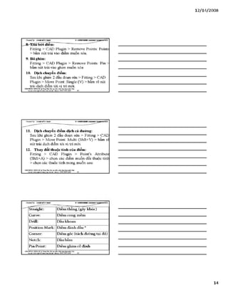 12/ 14/2008
C Ỷ ea teđ b y : Đ ữ À E M Ĩ Ỉ ĩT S Ả S
^^r^XỐíTbơt điểm?
Fitting > CAD Plugin > Remove Points: Pointí
> bâm nút trái vào điểm muôn xóa.
9. Bỏ ghim:
Fitting > CAD Plugin > Remove Points: Pin
bấm nút trái vào ghim muốn xóa
10. Dịch chuyển điểm:
Sau khi ghim 2 đầu đoạn sửa > Fitting > CAD
Plugin > Move Point: Single (V) > bấm rê nút
trái dịch điểm tới vị trí mới.
VĂHPHỒHG HƠSTOHÀ % TtungTSm:ĩ>io tạo o m ứng dụngngành Uky
Địachỉ: Sữ22*%ữ4ỉ4jg»h Khá Hàĩ& i- Mobiĩ*: 0 98 3 3 9 0 669_______40______________________________________
11. Dịch chuyển điểm dịch cả đường:
Sau khi ghim 2 đầu đoạn sửa > Fitting > CAD
Plugin > Move Point: Multi (Shft+V) > bấm rể
nút trái dịch điểm tới vị trí mới.
12. Thay đổi thuộc tính của đỉểm:
Fitting > CAD Plugin > PoinPs Attribute
(Shft+A) > chọn các điểm muốn đổi thuộc tính
> chọn các thuộc tính mong muốn sau:
VÁHraÒNC HƯNGHÀ.® TtungTâm:Bỉo tạo plản mèm.óng đụng»sinh MỊt
M Ị '£J££gwj^jỊ£ạỊỊ n „ a m Hobil,: 093 3 3 9 0 669______ 4J_________________________________________
CỶeateđby: Đ ữ À E M Ĩ ííT g Ả S V S T T K H B t
Straight: Điểm thẳng (gãy khúc)
Curve: Điểm cong mềm
Drill: Dấu khoan
Position Mark: Điểm đánh dấu *
Corner: Điếm góc (tách đường tại đó)
Notch: Dấu bẩm
Pin Point: Điểm ghim cố định
VÁNPHỐNG HUHG HÀ Tĩung Tẵm: ĩ>ỉo tạo phần num.úng đụngngòih
Đạíhl: SỐ22MgD4ỉíItSnìi JOá IBiXỊi• MobOí: 093 3390 669 4 2
14
 