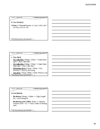 12/ 14/2008
c. Tạo xếp ly
- Từ 2 dấu bẩm: Fitting> Pleats > Create Knife
(2pt) > chọn 2 dấu bấm >
- Từ 3 dấu bấm: Fitting> Pleats > Create open
Dart (3pt) > chọn 3 dấu bấm >
- Đỗi hướng lât ly: Fitting > Pleats > Flip
Direction > chọn ly đổi hưóng
- Xóa xếp ly: Fitting> Pleats > Delete -^chọn ly xóa
VÁHraÒNC HUHGHÀ Traiiĩ Tẵm:Bào tạo phầr. num.úng đụngng&ih IẲC/
BỊạọhr SS22 MgS4S4Mnk X hàH & m - á t ị k 0 9 Ỉ 3 3 9 0 669_______ 44________________________________________
d. Các lệnh đo.
- Đo đường: Fitting => Ruler => Edge Length
(R) > chọn đường đo
- Đo khoảng cách 2 điểm: Ruler => Measure
Distance (Shft + R) => chọn 2 điểm đo khoảng
cách.
VÁHraÒNC HƯNGHÀ.® Ttung Tâm: Bỉo tạo plản mèm.óng đụng»sinh MỊr
Bạdã: sá22NgBỊsí]&»>!OàIBiiại- Mobũt: OỹS 3390 669_____ 45_______________________________
15
 