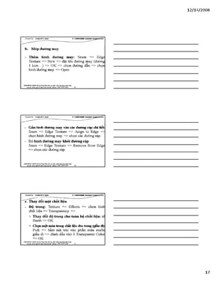 12/ 14/2008
b. Mép đường may
- Thêm hình đường may: Seam => Edge
Texture => New => đặt tên đường may (đường
1 k im ...) => OK => chọn đường dẫn => chọn
hình đường may => Open
VĂHPHÒH6 Hơsre HÀ ® TtungTSm:ĩ>io tạo phần ìxấm.úng đụngngành Uky
Địachỉ: SÓ22 *£nh KteÁỉỉầỉại- Mobil*: 0 98 3 3 9 0 669________ 49
- Gắn hình đường may vào các đường ráp chi tiết:
Seam => Edge Textưre => Asign to Edge =>
chọn hình đường may => chọn các đường ráp
- Bỏ hình đường may khỏi đường ráp
Seam => Edge Textưre => Remove from Edge
=> chọn các đường ráp.
VÁHPHÒNC HƯNGHÀ.® Ttung Tâm: Bỉo tạo plản mèm.óng đụng»sinh MỊt
Báchĩ: sá22MgBỊsÍMnh X}á IBiiại - MòbĩU: 098 3390 669 50
CỶeoteđby: ữs>A sM ĩíírsÂ s V S H K H H !
c. Thay đổi mặt chất liệu
- Đô trong: Texture => Effects => chọn hình
chất liệu => Transparency =>
+ Thay đổi độ trong cho toàn bộ chất liệu: rể
thanh => OK
+ Chọi môt màu trong chất nêu cho trong (giấu đi)
Pick => bấm nút trái vào phần màu muốn
giấu đi => đánh dấu vào ô Transparent Color
=> OK
VÁHPHÒNG HƯNGHÀ.® Tnn^ Tím: Bào tạo phin mèm.óng đụng»sinh MỊr
Bịachi: SS22MgZ4S4Aí>ih KháHaAạ ■Mobih: OỹS 3 3 9 0 669_______ 51____________________________________
17
 