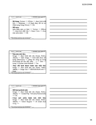 12/ 14/2008
- Đô bóng: Textưre => Effects => chọn hình chấl
liệu => Shininess => rê thanh thay đổi từ mò
(Mat) sang bóng (Shine) => OK.
- Đổi màu:
(pha thêm màu ca bản) => Texture => EíTects
=> chọn hình chất liệu => Basic Color => chọn
màu (pha màu) => OK
VĂHPHÒH6 Hựsre HÀ TrangTSm: ĩ>io tạo pSiần mềm ứng dạngngành lẴxy I
Địachỉ: Sữ22*%ữ4ỉ4jg»h Khá Hàĩ& i- Mobih: 098 3390 669_____ 52_________________________________________
Creơieđ by: £}<DÂNMĨirT&ÁS V -S H T G H D B R
- Sửa ảnh chất liệu:
Image => chọn hỉnh ảnh sửa (Seam, Fabric,
Attach) => Edit Image => hình ảnh được mở
trong Photoshop => dùng các công cụ trong
Photoshop để sửa (đổi màu, ...) => Save =>
trong V-Stitcher chọn Reíresh => Yes
- Thay đểỉ kích thưức hình ảnh chất liệu:
Image => chọn hình ảnh sửa (Seam, Fabric
Attach) => Image Size => điền kích thước mói =>
: Ẹnter, . . „ x.VĂNPHÒNG HƯHG HẢ Trưng Tâm: Đào tạo phần mèm ứng đựngmgàrh Uxy
Địachỉ: XÓ22 K h â m x ạ - Mobih: 098 3390 669________ 53________________________________________
- Đổi hướng hình ảnh:
Image => chọn hỉnh ảnh sửa (Seam, Fabric,
Attach) => Rotate/Flip Vertically/Horizontally
=> OK
- Chọn một phần hình ảnh chất liệu:
Image => chọn hỉnh ảnh sửa (Seam, Fabric,
Attach) => Select Region => rê chuột chọn
vùng =>
VÁHraÒNC HƯNGHÀ.® Trang Tâm: Bỉo tạo plản mèm.úng dụngusinh MỊr
Bạdã: sá22 NgBỊsí]&»>! HPtìi&AẸi-Mobũt: OỹS3390 669______ 54________________________________
18
 