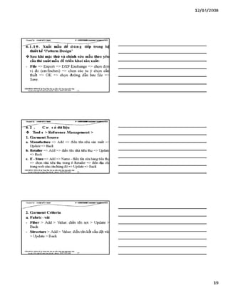 12/ 14/2008
Creơieđ by: £}<DÂNMĨirT&ÁS V -S H T G H D B R í
6.1.10. Xuất mẫu để d ù n g tiếp trong hệ
thiết kế ‘Pattern Design’
❖ Sau khỉ mặc thử và chỉnh sửa mẫu theo yêu
cầu thi xuất mẫu để triển khai sản xuất:
- File => Export => DXF Exchange => chọn đan
vị đo (cm/Inches) => chọn các tu ỳ chọn cần
thiết => OK => chọn đường dẫn lưu file -
Save.
VĂHPHỒHG HUNGHÀ ^ TtungTSm:ĩ>io tạo jtón HEầm.úng dạnglìgỉnh lẴxy
Địachỉ: SỔ22Mgỉ)4ĩ4 HỂnh Kkà Hàĩ& i- Mtobile: 0 98 3 3 9 0 669
Creơieđ by: £}<DÂNMĨirT&ÁS V -S H T G H D B R í
-~“'tỉT2 . C o1 s ờ dữ liệu
❖ Tool s > Reference Management >
1. Garment Source
a. M anutacture => Add => điền tên nhà sản xuất —
Update => Back
b. Retailer => Add => điền tên nhà tiêu thụ => update
=> Back
c. E - store => Add => Name - đỉến tên cửa hàng tiêu thi
=> chọn nhà tiêu thụ trong ô Retailer => đỉền địa ch
trang web của cửa hàng đó => update => Back
VÁNtraÒNG HƯNGHÀ.® TtungTâm:Bio tạo plản mèm.óng đụngBginh MỊr
Đặchĩ: sá22 ĨJià ỈSiỉỉữì ■Mobi]«: 09S 3 3 9 0 669
2. Garment Crlteria
a. Fabric-vải
- Fiber > Add > Value: điền tên sợi > update >
Back
- structure > Add > Value: điền tên kết cấu dệt vải
> Update > Back
VÁHraÒNC HUNGHÀ TrungTẵm:Bào tạo phần num.úng dạngngttửi IẲC/
Bạdã: sá22NgBỊsíM nh a á HU&i ■Mobiĩt: OỹS 3 3 9 0 669________57
19
 