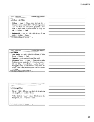 12/ 14/2008
a. Fabric - vải (Tiếp)
- Fabríc => Add => Name: điền tên loại vải =>
Stmcture: chọn kết cấu dệt > Fabric Composition
Add => chọn loại sợi (cotton, polyester...) =>
điền % thành phần => điền các chỉ số ca lý củi
vải => Update => Back
- D eĩau ltP h ysics => Edit - đổi các chỉ số mặc
định => Update => Back
VĂHPHÒH6 Hơsre HÀ TrangTSm:ĩ>io tạo pSiần ìxầm.ứng dạnglìgỉnh lẴxy I
Địachỉ: Sữ22*%ữ4ỉ4jg»h Khá Hàĩ& i- Mobiĩ*: 0 98 3 3 9 0 669_______ 58_________________________________________
Creơieđ by: £}<DÂNMĨirT&ÁS V -S H T G H D B R
—HbcCatalog
- Age Range = > Add - điền lứa tuổi vào ô Value
Input => update => Back
- Seasion => mùa vụ thời trang (như trên)
- Garment Types => Add => Description - điềr
loại trang phục (quần, áo...) => Position - chọn vị
trí mặc (Top - trên, Bottom - dưới, Overall -
trang phục liền) => Underwear - chọn True chc
đồ lót, chọn False cho trang phục khác => Update
=>Back
VÁNPHÒNG HƯNGHÀ.® TrangTâm:Bỉo tạo Ịihỉn mèm.úng đụngnginh MỊr
BỊachĩ: Sẩ22 M &tìỹlM ýh g t o ỉ & m • Mobi]«: 09S 3 3 9 0 669
b. Catalog (Tiếp)
- style > Add > điền tên mục đích sử dụng (cônd
sở, dạo phố...) > Update > Back
- Color Criteria > Add > Value - điền loại vải nhe
bông, trơn, sọc... > update > Back
VÁHraÒNC HUNG HÀ Trang Tẵm: Bào tạo phan num.úng đụngngòih lẲỊ/
B ạdã: sá22N gB ỊsíM nh a á H U & i■Mòbiĩt: O ỹS 3 3 9 0 669________ỐO
20
 