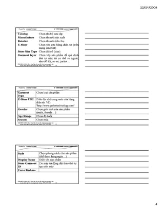 12/ 14/2008
CỶeateđby: ĐữÀEM ĨííTgẢS VSITICHHRle s a m ^ T ^ g m B b ế ỉ)
■^Cấtalog C h ọ n t ê n b ộ s ư u tậ p
Manuĩacture C h ọ n t ê n n h à s ả n x u ấ t
Retailer C h ọ n t ê n n h à t i ê u t h ụ
E-Store C h ọ n t ê n c ử a h à n g đ i ệ n t ử ( tr ê n
m ạ n g in t e r n e t )
store Size Type C h ọ n d ả i c ỡ ( s iz e )
Garment layer C h ọ n l ớ p s ả n p h ẩ m đ ể q u i đ ịn h
t h ứ t ự m ặ c t ừ c ơ t h ể r a n g o à i ,
n h ư đ ồ l ó t, s o m i, j a c k e t . ..
VĂHraỒNemsHÀ TtungTSm:ĩ>iotạoplxầnmềmứngdạngngànhLlay
Địachĩ:sá22MgB4S42t£tAO à XIAạ•Mòbĩlc098 3390 669 10
C Ỷ eateđby: ũ ữ Â s x r iT T S Â i& v s i r r a n * iiB o a iB S T is ỉp a iip s y )
Garment
Type
C h ọ n l o ạ i s ả n p h ẩ m
E-Store URL Đ i ề n đ ị a c h ỉ t r a n g w e b c ủ a h à n g
đ i ệ n tử . V D :
"h ttp ://w w w . g e rb e rte c h n o lo g y .c o m "
Gendar C h ọ n g i ớ i t í n h c ủ a s ả n p h ẩ m
( m a le , f e m a l e ...)
Age Range C h ọ n đ ộ t u ổ i
Season C h ọ n m ù a
VÁHraÒNCHƯNGHÀ.®TtungTâm:Bỉotạoplảnmbióngđụng"sinh
Địachỉ:SÓ222JgD4ỉ4M M JOá XlM Ịi - MòbOí:0 9 8 3 3 9 0 6 6 9 11
Creữteđby: ĐtữÂBMrưTgÁS V-SHKMBS (eBBỊBỊEBTBpB^SỈ1)
style C h ọ n p h o n g c á c h c h o s ả n p h ẩ m
( th ể th a o , h à n g n g à y . . . )
Display Name Đ i ề n t ê n s ả n p h ẩ m
store Garment
n >
D o m á y t ự đ ộ n g đ ặ t t h e o t h ứ t ự
t ạ o t r ê n m á y
Force Redress
VÁHraÒNCHUHGHÀ TrungTẵm:ĩ>àotạophầnnum.úngđụnghgànhIẲC/
Địachỉ:SỐ22MsD4S4Mnìi JOáXiMỊi.MòbOí:098 3390 669 12
4
 
