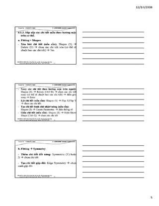 12/ 14/2008
Creơieđ by: £}<DÂNMĨirT&ÁS V -S H T G H D B R í
6.1.3. Sắp xếp các chi tiết mẫu theo hưcmg mặc
trên co*thể.
a. Fitting > Shapes
- Xóa bót chi tiết (nếu cần): Shapes (S)
Delete (D) chọn các chi tiết xóa (có thể rê
chuột bao các chi tiết) Yes
VĂHPHỒHG HƠH8 HÀ TtungTSm:ĩ>io tạo i0&> HEầm.ứtìgđụngngành lẴxy
Địachỉ: SỔ22Mgỉ)4ĩ4HỂnhKkàHàĩ& i- Mtobile: 0 98 3 3 9 0 669 13
Creơieđ by: £}<DÂNMĨirT&ÁS V -S H T G H D B R í
- Xoay các chi tiết theo hướng mặc trên người:
Shapes (S) -?►Rotate (Ctrl+R) -$►chọn các chi tiết
xoay (có thể rê chuột bao các chi tiết) điển góc
xoay Enter
- Lật chi tiết (nếu cần): Shapes (S) -ỳ- Flip X/Flip ỵ
chọn các chi tiết.
- Tạo chi tiết hình chữ nhật/vuông (nếu cần):
Shapes (S) -$■Create Parametĩic -ỳ- điền thông số
- Giấu chi tiết (nếu cần): Shapes (S) -?►Hide/Show
Shape (Ctrl+X) chọn các chi tiết
VÁHraÒNG HƯNGHÀ.® Tiung Tím: Bỉo tạo phin m biángđụng»s«* Me-
Đặchĩ: SÓ2ỈNgB4síM nh Ấ M o b ĩ l t : 0 9 8 3 3 9 0 669
b. Fỉtting -> Symmetry
- Thêm chi tiết đối xứng: Symmetric (Y) hoặc
X chọn chi tiết
- Tạo chi tiết gâp đôi: Edge Symmetry -ỳ chọn
cạnh gập đôi
VÁHraÒNC HƯNGHÀ.® Ttung Tâm: Bỉo tạo plản m biángđụng»s«*
Bạdã: sá22N gB ỊsíMnh a á HU&i ■Mòbiĩt: O ỹS 3 3 9 0 669 ________15
5
 