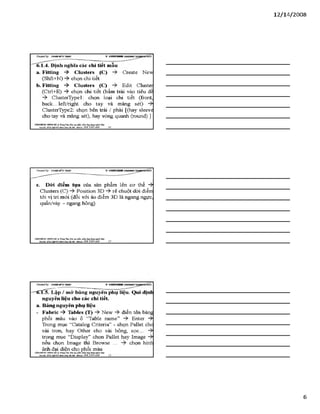 12/ 14/2008
Creơieđ by: £}<DÂNMĨirT&ÁS V -S H T G H D B R
6.1.4. Định nghĩa các chỉ tiết mẫu
a. Fitting -ỳ Clusters (C) Create New
(Shft+N) -$■ chọn chi tiết
b. Fitting -ỳ Clusters (C) Edit Cluster
(Ctrl+E) -> chọn chi tiết (bấm trái vào tiêu đề
ClusterTypel: chọn loại chi tiết (front,
back... left/right cho tay và măng sét)
ClusterType2: chọn bên trái / phải [(hay sleeve
cho tay và măng sét), hay vòng quanh (round)
VĂHPHỒHG HUNGHÀ T tm t Tìm: ĩ >»0tạo pỉwn ìxầm.úng đụngngành lẴxy
Địachỉ: SỔ22Mgỉ)4ĩ4HỂnhKkàHàĩ&i- Mtobile: 0 98 3 3 9 0 669_______ ló ____________________________________
c. Dòi điểm tựa của sản phẩm lên cơ thể -ỳ
Clusters (C) Position 3D rê chuột dời điểm
tới vị trí mới (đối với áo điểm 3D là ngang ngực,
quần/váy - ngang hông)
VÁHraÒNC HUNGHÀ TrangTẵm:Bào tạo phầri mềm.úng đạngngmh IẲC/
BụởS: sé22M$!>-lĩ‘Ui4nh!ũaimiM)i- Mobtlt: 098 3390 669 17
CỶeateđby: ữs>A sM ĩíírsÂ s v s n r t H H
-~“'trĩ?5. Lập / mử bảng nguyên phụ liệu. Qui định
nguyên liệu cho các chi tiết,
a. Bảng nguyên phụ liệu
- FaỊbric -ỳ Tables (T) New điền tên bảng
phối màu vào ô “Table name” Enter -ỳ
Trong mục “Catalog Criteria” - chọn Pallet cho
vải tron, hay Other cho vải bông, sọc...
trong mục “Display” chọn Pallet hay Image
nếu chọn Image thì Browse ... chọn hình
ảnh đại diện cho phối màu
VÁNtraÒNG HUNG HA nung Tán Bio tạo phần mềm.úng đọngarigình Mtgt
Bậdũ: Hé22 M&tìỹlMýh ẲTuiBAạ- ■mbủt: OỹS 3390 669
6
 