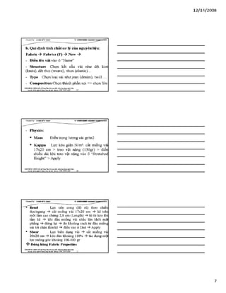 12/ 14/2008
b. Qui định tính chất cư lý của nguyên liệu:
Fabric -ỳ Fabrics (F) -ỳ New -ỳ
- Điền tên vải vào ồ “Name”
- structure Chọn kết cấu vải như dệt kim
(knits), dệt thoi (weave), thun (elastic)...
- Type Chọn loại vải nhưjean (denim), twill ...
- Composỉtion Chọn thành phần sợi => chọn Yes
VĂHPHÒH6 Hựsre HÀ TrangTSm:ĩ>io tạo pSiần ìxầm.úng đụngngành lẴxy I
Địachỉ: Sữ22*%ữ4ỉ4jg»h Khá Hàĩ& i- Mobiĩ*: 0 98 3 3 9 0 669________19________________________________________
- Physics:
• Mass Điền trọng lượng vải gr/m2
• Kappa Lực kéo giãn N/m2: cắt miếng vải
17x20 cm > treo vật nặng (150gr) > điền
chiều dài khi treo vật nặng vào ô “Stretched
Height” > Apply
VÁHPHÒNC HƯNGHÀ.® Trang Tâm: Bỉo tạo plản mèm.úng dụngusinh MỊr
M Ị '£J££gw M Ị£ạìỊ a , a m Hobii,: 09Ĩ. 3 3 9 0 669_______20_________________________________________
CỶeateđby: ữs>A sM ĩíírsÂ s V S H K H H !
Bend Lực uốn cong (độ rủ) theo chiếu
dọc/ngang cắt miếng vải 17x20 cm -$■ kê trên
một tấm cao chừng 2,8 cm (Length) từ từ kéo lên
tấm kê khi đầu miếng vải nhấc lên khỏi mặt
phẳng dừng lại -ỳ đo khoảng cách từ đầu miếng
vải tói chân tấm kê -?►điền vào ô Dist Apply
• Shear Lực biến dạng vải cắt miếng vải
20x20 cm kéo dãn khoảng 110% -ỳ- tác dụng mội
lực vuông góc khoảng 100-400 gr
V- Đóng bâng Fabric Properties
VẢNTPHÒNG HƯNGHÀ.® Trang Tâm: Bỉo tạo phin mèm.úng đụngnginh MỊr
Bậdă: JÚ2ỈAỊB4sĨ m MI lOtai ỈS iiạ i ■Mobiĩt: OỹS 3390 669
1
 