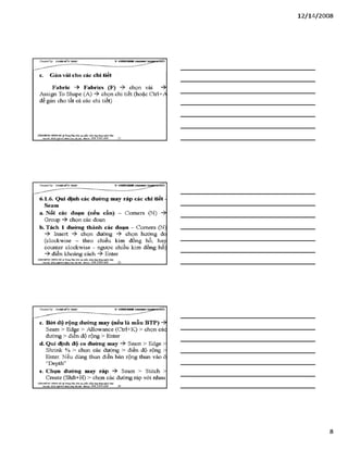 12/ 14/2008
c. Gán vải cho các chỉ tỉết
Fabric -> Fabrics (F) chọn vải -ỳ
Assign To Shape (A) chọn chi tiết (hoặc Ctrl+^A
để gán cho tất cả các chi tiết)
VĂHMtÒHG Hựsre HÀ ® TtungTSm:ĩ>io tạo pSiần ìxấm.úng dạngngành Uky
Địachỉ: SÓ22 *£nh Mobiĩt: 0 98 3 3 9 0 669________ 22
6.1.6. Qui định các đường may ráp các chi tiết -
Seam
a. Nối các đoạn (nếu cần) - Comers (N)
Group -ỳ chọn các đoạn
b. Tách 1 đường thành các đoạn - Comers (N)
Insert chọn đường chọn hướng đo
(clockwise - theo chiều kim đồng hồ, hay
counter clockwise - ngược chiều kim đồng hồ)
điền khoảng cách Enter
VẢNTPHÒNG HUHGHÀ TĩungTẵm:Bào tạo phầr. num.úng đụngngòih ìut-ộ'
M Ị '£J££gwj^jỊ£ạỊỊ a , a m Hobii,: 09Ĩ. 3 3 9 0 669_______23_________________________________________
c. Bót độ rộng đường may (nếu là mẫu BTP)
Seam > Edge > Allowance (Ctrl+K) > chọn các
đường > điền độ rộng > Enter
d. Qui định độ co đường may Seam > Edge >
Shrink % > chọn các đường > điền độ rộng >
Enter. Nếu dùng thun điền bản rộng thun vào ô
“Depth”
e. Chọn đường may ráp -ỳ Seam > Stitch >
Create (Shft+H) > chọn các đường ráp với nhau
VĂNPHÒNG HƯNGHÀ.® Ttung Tâm: Bỉo tạo plản mèm.óng đụng»sinh MỊt
Bạdã: Sữ22Ngữ454l&nhO à IBiiại- Mobũt: OỹS 3390 669______ 24________________________________
8
 