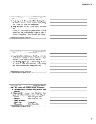 12/ 14/2008
f. May ráp một đường vói nhiều đưòng khác
Seam > Stitch > Create Multi > chọn đường
liền > chọn các đoạn của đường khác
g. May cúc: phải c ó dấu khoan (Drill) tại vị trí
cúc
Fitting CAD Plugin -ỳ Create Point: Drill -9*
Bấm chuột trái tại vị trí dấu khoan. Seam >
Stitch > Create Dot > chọn từng đôi dấu khoan
VĂHPHÒH6 Hơsre HÀ TrangTSm:ĩ>io tạo phần ìxầm.ứng dụngngành lẴxy I
Địachỉ: Sữ22*%ữ4ỉ4jg»h Khá Hàĩ& i- Mobiĩ*: 0 98 3 3 9 0 669_______ 25________________________________________
h. May túi: phải có dấu khoan (Drill) tại vị trí dán
túi.-> Seam > Stitch > Create Intemal > chọn
cạnh túi > chọn 2 dấu khoan trên thân áo.
i. Tạo đường gấp/bẻ (ve cổ áo): Fitting Folc
Create > bấm chuột trái vào 2 đầu đường
gấp, bấm thêm điểm tạo đưòng gấp cong.
VÁHPHÒNC HƯNGHÀ.® TrangTâm:Bào tạo plản mèm.úng dụngusinh MỊr
Báchĩ: sá22M gBỊsÍM nh X }á IB iiại - MòbĩU: 098 3390 669 2 6
CỶeoteđby: ữs>A sM ĩíírsÂ s v s n r t H H
-—6:1.7. Mô phỏng may và mặc thử lên người mẫu
a. Tạo người mẫu có thông số (cm/ỉnch) theo
nhu cầu
►Chọn nút 3D > Avatar > New (Modify) > chọn
người mẫu nữ (Sara) / trẻ em / nam > Sửa thông s ố
Điền tên người mẫu
Điền chiều cao (cm)
Name:
Helght:
BodySilhoutte:
Bodysize:
Maternity:
Vòng ngực
Điền tháng bầu
VÁHPHÒNG HƯNGHÀ.® TrangTâm:Bào tạo phin mèm.úng dụnguginh MỊr
Bịachi: sé22 MglMsĩMrt! ỊOtqiỈS iiại ■Mobih: OỹS 3390 669
9
 