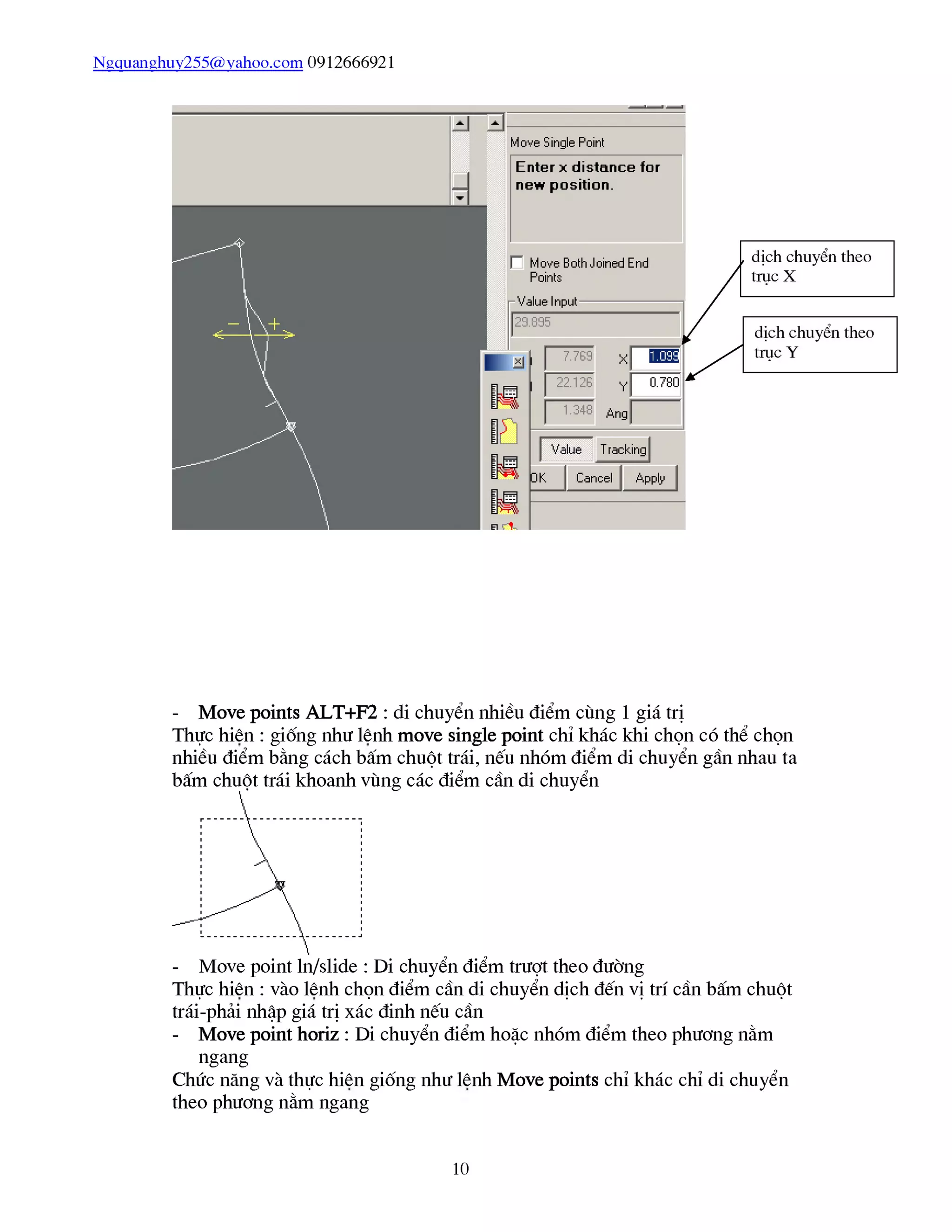Ngquanghuy255@vahoo.com 0912666921
- Move points ALT+F2 : di chuyển nhiều điểm cùng 1 giá trị
Thực hiên : giống như lênh move single point chỉ khác khi chọn có thể chọn
nhiều điểm bằng cách bấm chuột trái, nếu nhóm điểm di chuyển gần nhau ta
- Move point ln/slide : Di chuyển điểm trượt theo đường
Thực hiên : vào lênh chọn điểm cần di chuyển dịch đến vị trí cần bấm chuột
trái-phải nhập giá trị xác đinh nếu cần
- Move point horiz : Di chuyển điểm hoặc nhóm điểm theo phương nằm
ngang
Chức năng và thực hiên giống như lênh Move points chỉ khác chỉ di chuyển
theo phương nằm ngang
10
 