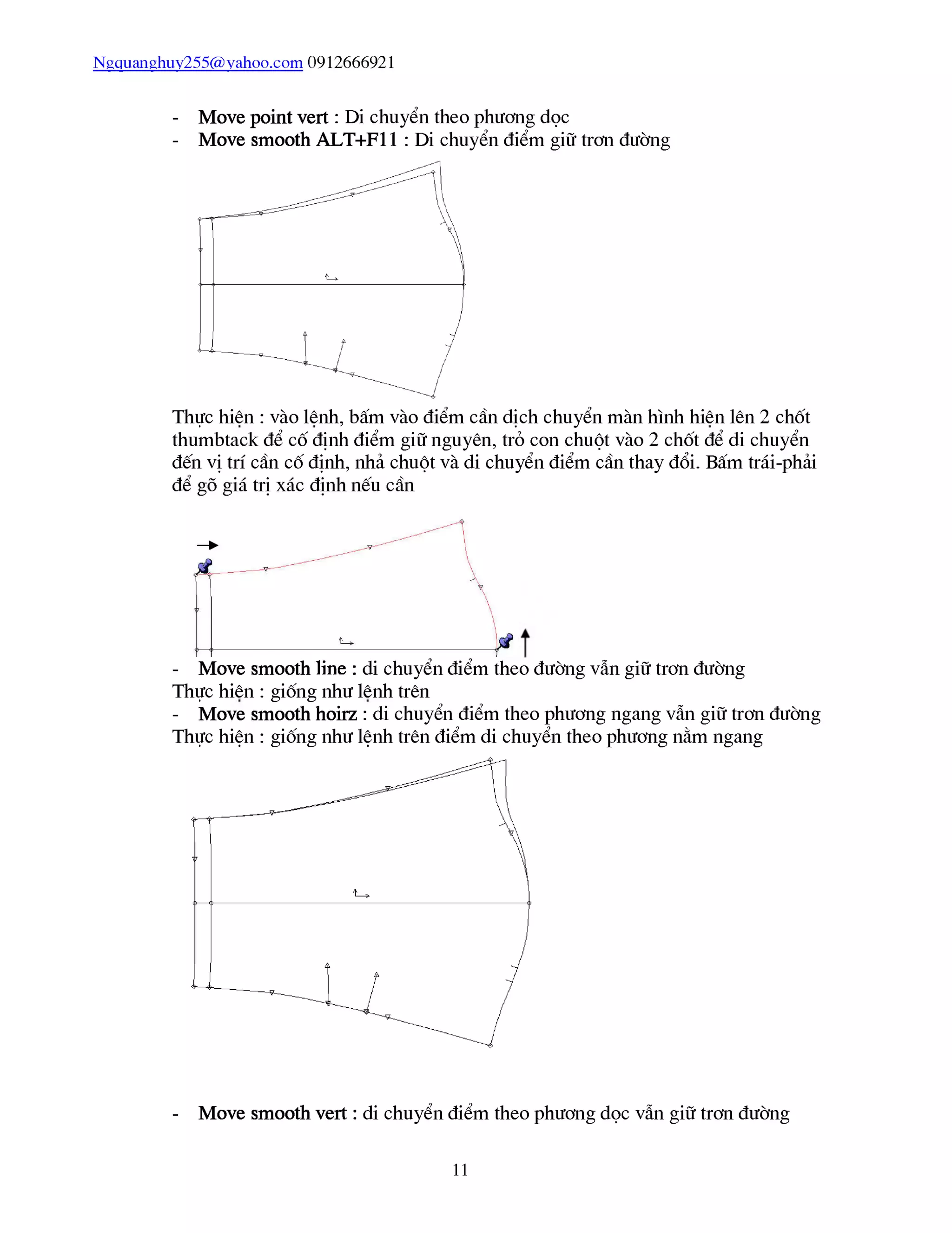 Ngquanghuy255@vahoo.com 0912666921
- Move point vert : Di chuyển theo phương dọc
- Move smooth ALT+F11 : Di chuyển điểm giữ trơn đường
Thực hiên : vào lênh, bấm vào điểm cần dịch chuyển màn hình hiên lên 2 chốt
thumbtack để cố định điểm giữ nguyên, trỏ con chuột vào 2 chốt để di chuyển
đến vị trí cần cố định, nhả chuột và di chuyển điểm cần thay đổi. Bấm trái-phải
- Move smooth line : di chuyển điểm theo đường vẫn giữ trơn đường
Thực hiên : giống như lênh trên
- Move smooth hoirz : di chuyển điểm theo phương ngang vẫn giữ trơn đường
Thực hiện : giống như lệnh trên điểm di chuyển theo phương nằm ngang
- Move smooth vert : di chuyển điểm theo phương dọc vẫn giữ trơn đường
11
 