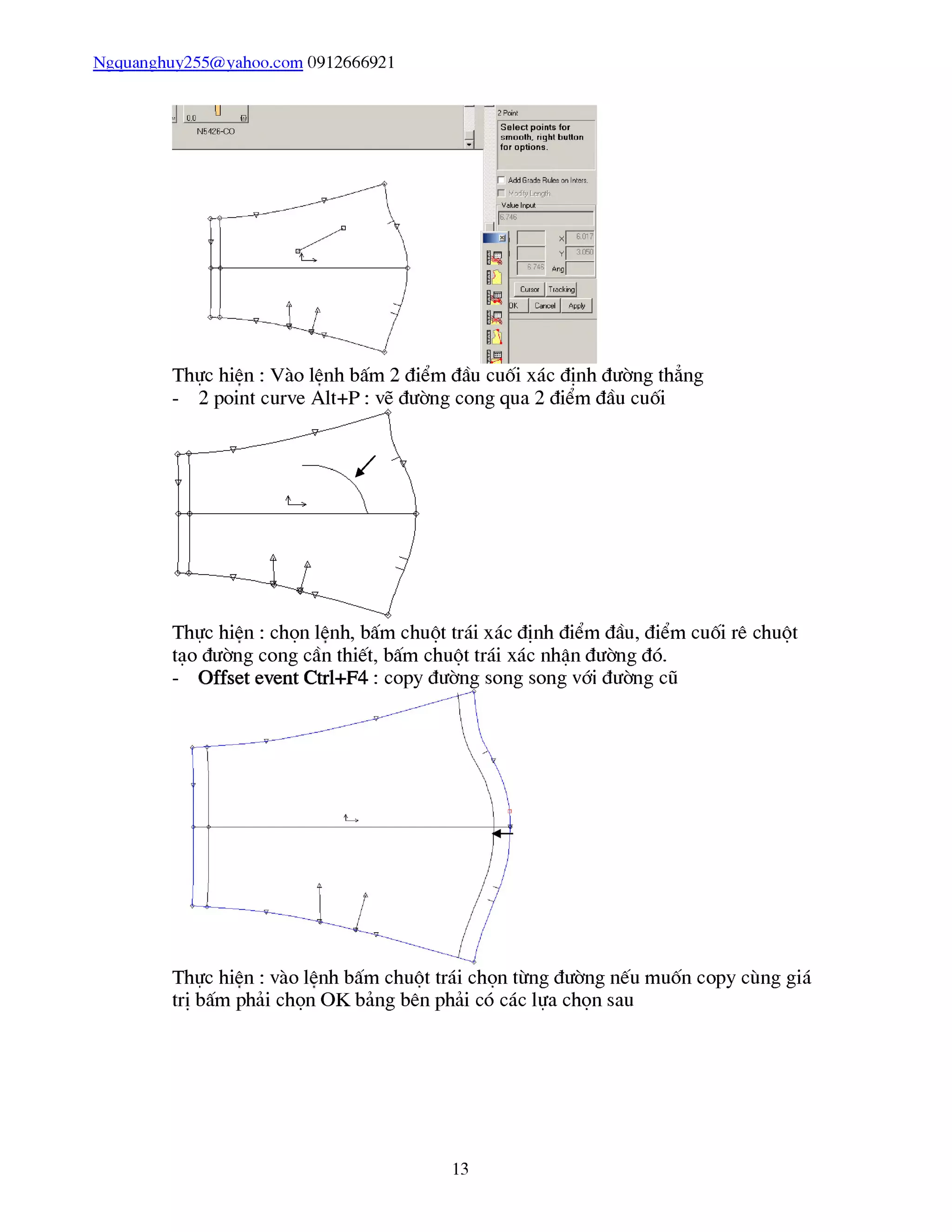 Ngquanghuy255@vahoo.com 0912666921
Thực hiên : Vào lênh bấm 2 điểm đầu cuối xác định đường thẳng
- 2 point curve Alt+P : vẽ đường cong qua 2 điểm đầu cuối
Thực hiên : chọn lênh, bấm chuột trái xác định điểm đầu, điểm cuối rê chuột
tạo đường cong cần thiết, bấm chuột trái xác nhận đường đó.
- Offset event Ctrl+F4 : copy đường song song với đường cũ
Thực hiên : vào lênh bấm chuột trái chọn từng đường nếu muốn copy cùng giá
trị bấm phải chọn OK bảng bên phải có các lựa chọn sau
13
 