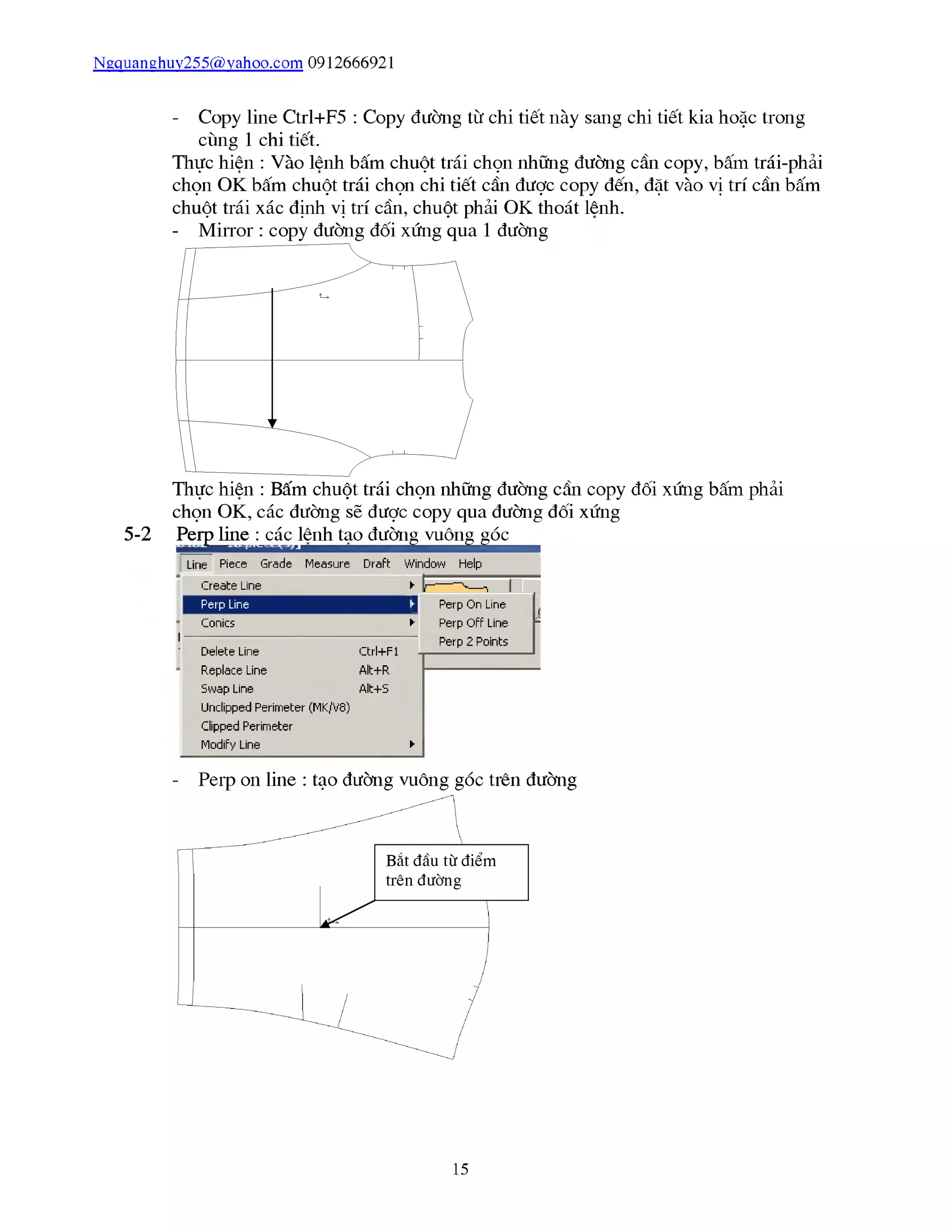 Ngquanghuy255@vahoo.com 0912666921
5-2
- Copy line Ctrl+F5 : Copy đường từ chi tiết này sang chi tiết kia hoặc trong
cùng 1 chi tiết.
Thực hiên : Vào lênh bấm chuột trái chọn những đường cần copy, bấm trái-phải
chọn OK bấm chuột trái chọn chi tiết cần được copy đến, đặt vào vị trí cần bấm
chuột trái xác định vị trí cần, chuột phải OK thoát lênh.
Thực hiên : Bấm chuột trái chọn những đường cần copy đối xứng bấm phải
chọn OK, các đường sẽ được copy qua đường đối xứng
PerỊ^ine^cáư^ênỊ^a^ườn^uôn^^ó^^^
Line Piece Grade Measure Draft
Create Line
Perp Line
Conics ►
Delete Line Ctrl+Fl -|
Replace Line Alt+R
Swap Line Alt+S
Unclipped Perimeter (MK/V8)
clipped Perimeter
Mũdify Line ►
Perp On Line
Perp Off Line p
Perp 2 Pũints
- Peip on line : tạo đường vuông góc trên đường
15
 