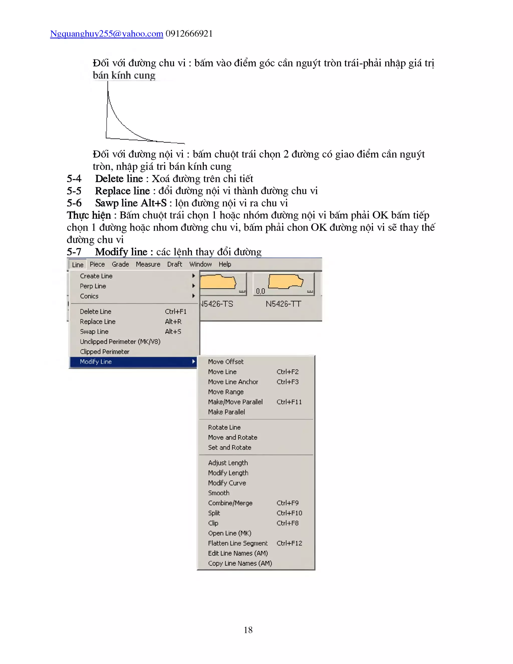Ngquanghuy255@yahoo.com 0912666921
Đối vái đường chu vi : bấm vào điểm góc cần nguýt tròn trái-phải nhập giá trị
Đối vái đường nôi vi : bấm chuột trái chọn 2 đường có giao điểm cần nguýt
tròn, nhập giá tri bán kính cung
Delete line : Xoá đường trên chi tiết
Replace line : đổi đường nội vi thành đường chu vi
Sawp line Alt+S : lộn đường nội vi ra chu vi
Thực hiện : Bấm chuột trái chọn 1 hoặc nhóm đường nội vi bấm phải OK bấm tiếp
chọn 1 đường hoặc nhom đường chu vi, bấm phải chon OK đường nội vi sẽ thay thế
đường chu vi
5-7 Modiíy line : các lệnh thay đổi đường___________
5-4
5-5
5-6
Line Piece Grade
Create Line
Perp Line
Conics
Measure Draft Window Help
Delete Line Ctrl+Fl
Replace Line Alt+R
5wap Line Alt+S
Undipped Perimeter (MK/V8)
clipped Perimeter
1 Mũdihy Line
I D
— 0,0 -
15426-TS N5426-TT
Move Offset
Move Line Ctrl+F2
Move Line Anchor Ctrl+F3
Move Range
Make/Move Parallel Ctrl+Fl 1
Make Parallel
Rotate Line
Move and Rotate
Set and Rũtate
Adjust Length
Modify Length
Modify Curve
Smooth
Combine/Merge Ctrl+F9
Split Ctrl+F10
clip Ctrl+F8
Open Line (MK)
Flatten Line 5egment Ctrl+F12
Edit Line Names (AM)
Copy Line Names (AM)
18
 