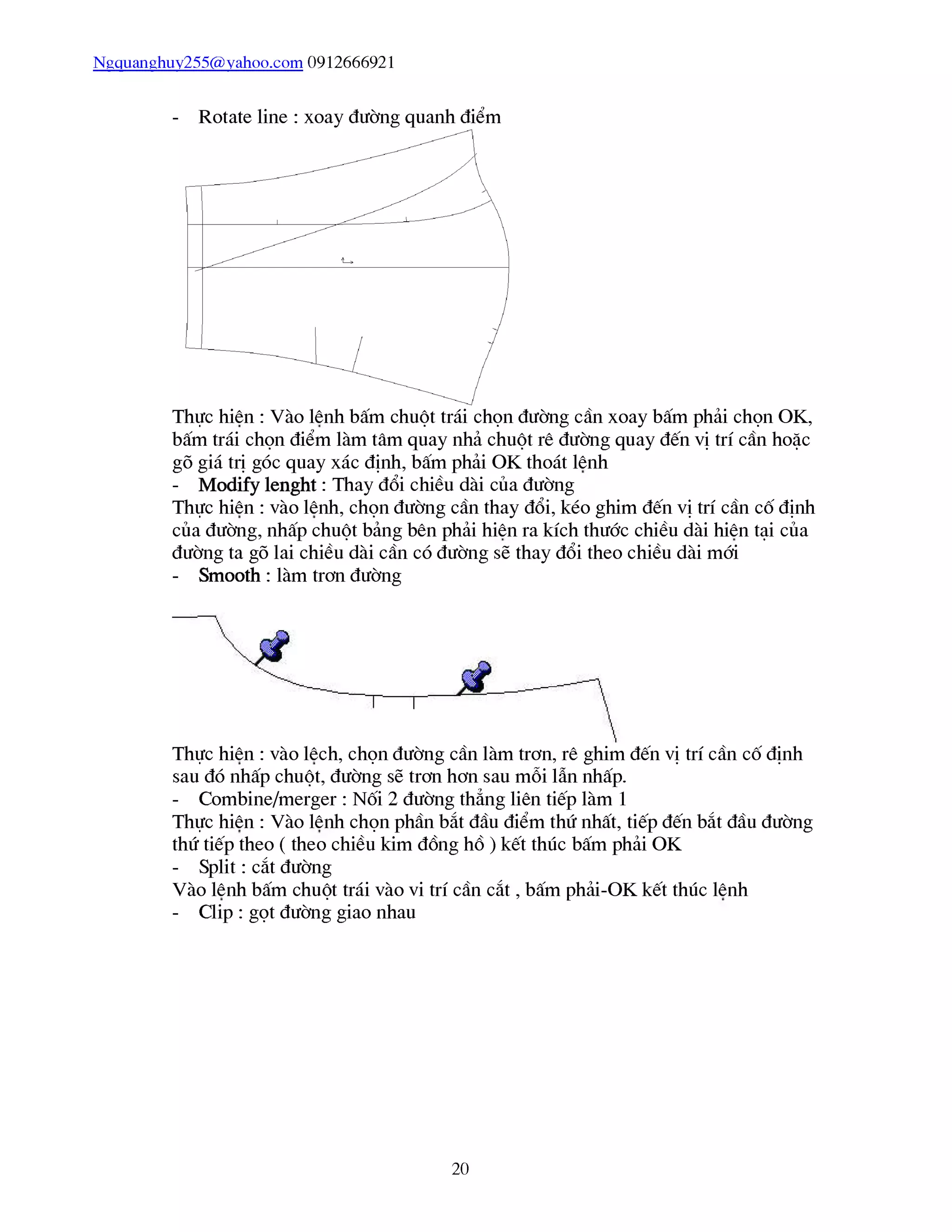 Ngquanghuy255@yahoo.com 0912666921
- Rotate line : xoay đường quanh điểm
Thực hiên : Vào lênh bấm chuột trái chọn đường cần xoay bấm phải chọn OK,
bấm trái chọn điểm làm tâm quay nhả chuột rê đường quay đến vị trí cần hoặc
gõ giá trị góc quay xác định, bấm phải OK thoát lênh
- Modify lenght : Thay đổi chiều dài của đường
Thực hiên : vào lênh, chọn đường cần thay đổi, kéo ghim đến vị trí cần cố định
của đường, nhấp chuột bảng bên phải hiên ra kích thước chiều dài hiên tại của
đường ta gõ lai chiều dài cần có đường sẽ thay đổi theo chiều dài mới
- Smooth : làm trơn đường
Thực hiên : vào lêch, chọn đường cần làm trơn, rê ghim đến vị trí cần cố định
sau đó nhấp chuột, đường sẽ trơn hơn sau mỗi lẫn nhấp.
- Combine/merger : Nối 2 đường thẳng liên tiếp làm 1
Thực hiên : Vào lênh chọn phần bắt đầu điểm thứ nhất, tiếp đến bắt đầu đường
thứ tiếp theo ( theo chiều kim đổng hổ ) kết thúc bấm phải OK
- Split : cắt đường
Vào lênh bấm chuột trái vào vi trí cần cắt , bấm phải-OK kết thúc lênh
- Clip : gọt đường giao nhau
20
 
