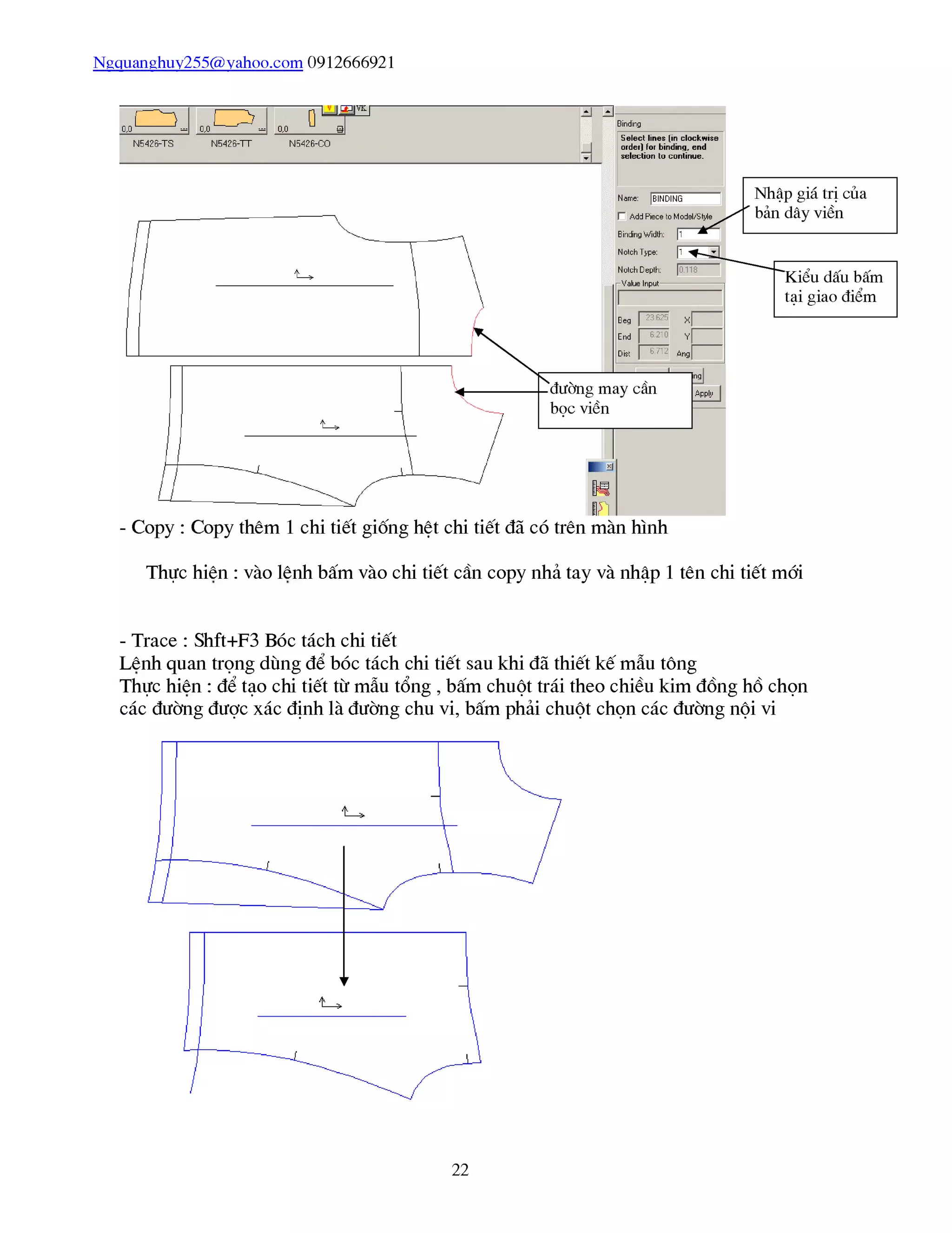 Ngquanghuy255@yahoo.com 0912666921
Thực hiên : vào lênh bấm vào chi tiết cần copy nhả tay và nhập 1 tên chi tiết mái
- Trace : Shft+F3 Bóc tách chi tiết
Lênh quan trọng dùng để bóc tách chi tiết sau khi đã thiết kế mẫu tông
Thực hiên : để tạo chi tiết từ mẫu tổng , bấm chuột trái theo chiều kim đổng hổ chọn
các đường được xác định là đường chu vi, bấm phải chuột chọn các đường nội vi
22
 