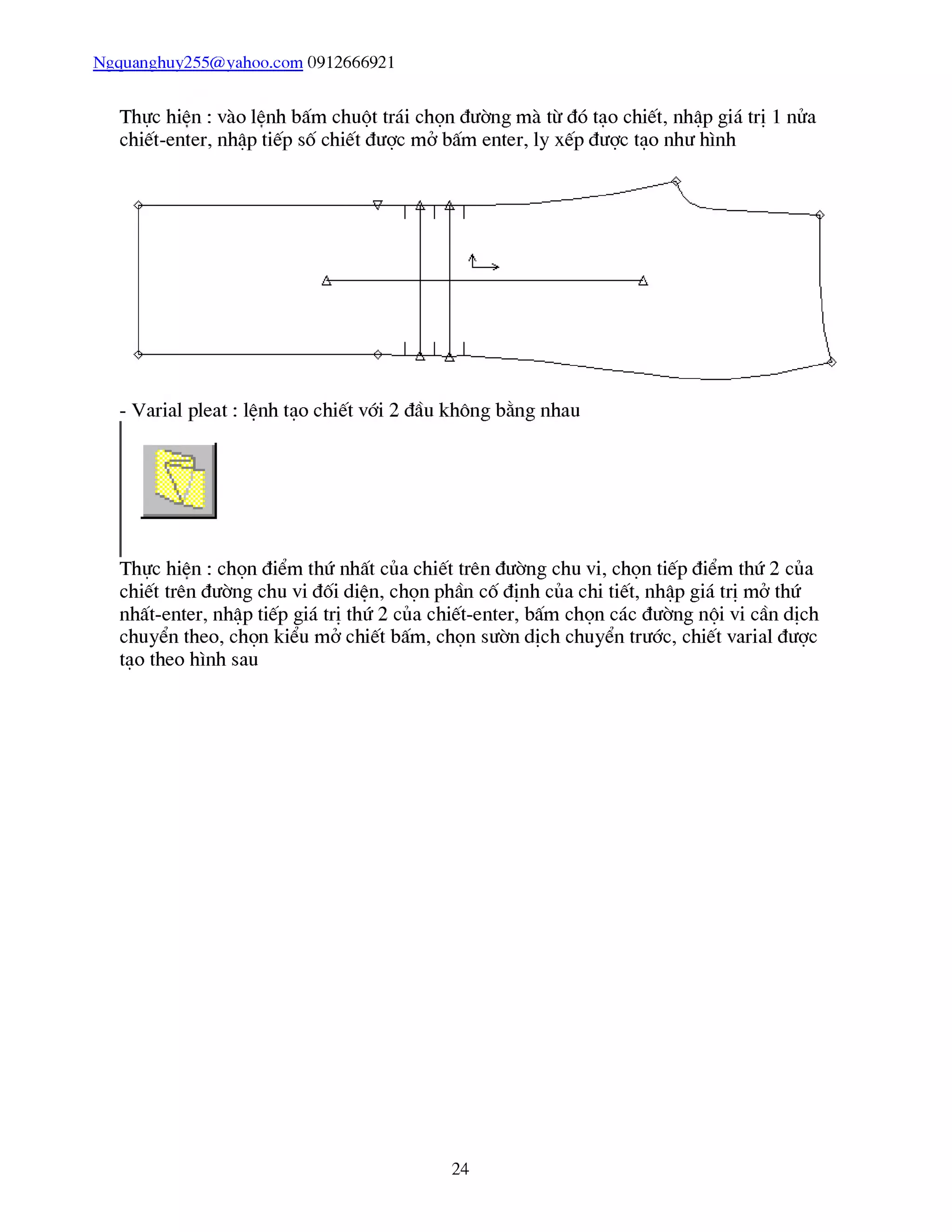 Ngquanghuy255@vahoo.com 0912666921
Thực hiên : vào lênh bấm chuột trái chọn đường mà từ đó tạo chiết, nhập giá trị 1 nửa
chiết-enter, nhập tiếp số chiết được mở bấm enter, ly xếp được tạo như hình
Thực hiên : chọn điểm thứ nhất của chiết trên đường chu vi, chọn tiếp điểm thứ 2 của
chiết trên đường chu vi đối diên, chọn phần cố định của chi tiết, nhập giá trị mở thứ
nhất-enter, nhập tiếp giá trị thứ 2 của chiết-enter, bấm chọn các đường nội vi cần dịch
chuyển theo, chọn kiểu mở chiết bấm, chọn sườn dịch chuyển trước, chiết varial được
tạo theo hình sau
24
 