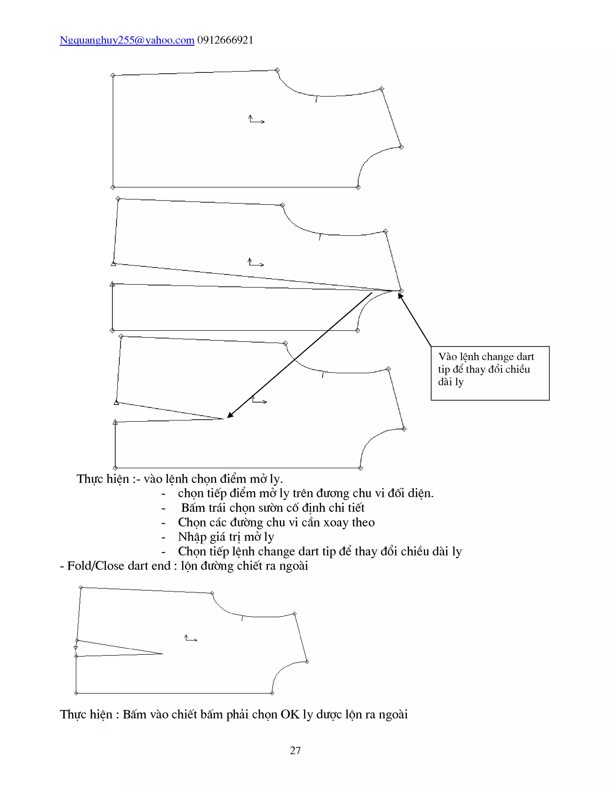 Ngquanghuy255@vahoo.com 0912666921
- chọn tiếp điểm mở ly trên đương chu vi đối diên.
- Bấm trái chọn sườn cố định chi tiết
- Chọn các đường chu vi cần xoay theo
- Nhập giá trị mở ly
- Chọn tiếp lênh change dart tip để thay đổi chiều dài ly
- Fold/Close dart end : lộn đường chiết ra ngoài
Thực hiên : Bấm vào chiết bấm phải chọn OK ly dược lộn ra ngoài
27
 