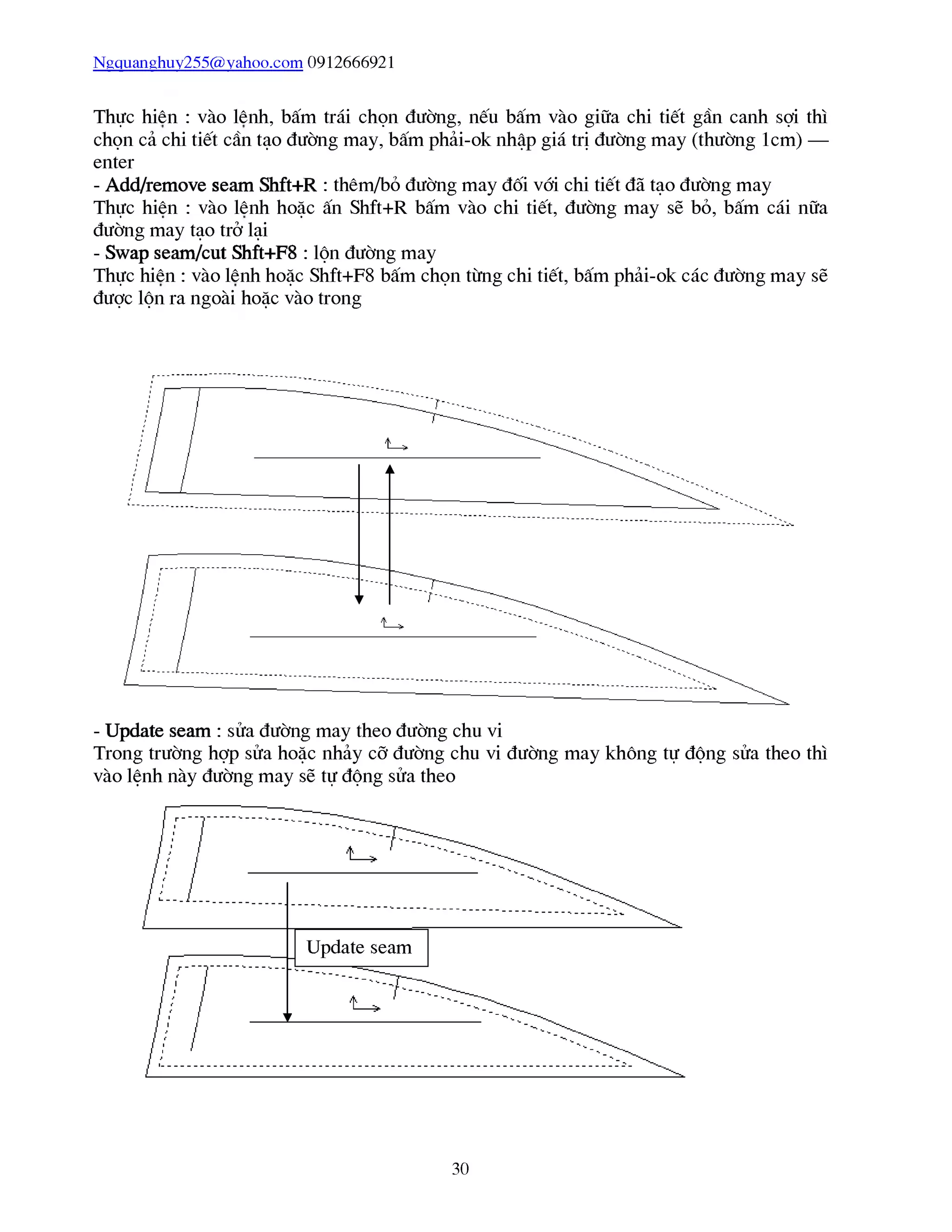Ngquanghuy255@vahoo.com 0912666921
Thực hiên : vào lênh, bấm trái chọn đường, nếu bấm vào giữa chi tiết gần canh sợi thì
chọn cả chi tiết cần tạo đường may, bấm phải-ok nhập giá trị đường may (thường 1cm) —
enter
- Add/remove seam Shft+R : thêm/bỏ đường may đối vái chi tiết đã tạo đường may
Thực hiên : vào lênh hoặc ấn Shft+R bấm vào chi tiết, đường may sẽ bỏ, bấm cái nữa
đường may tạo trở lại
- Swap seam/cut Shft+F8 : lộn đường may
Thực hiên : vào lênh hoặc Shft+F8 bấm chọn từng chi tiết, bấm phải-ok các đường may sẽ
được lộn ra ngoài hoặc vào trong
- Update seam : sửa đường may theo đường chu vi
Trong trường hợp sửa hoặc nhảy cỡ đường chu vi đường may không tự động sửa theo thì
vào lệnh này đường may sẽ tự động sửa theo
30
 