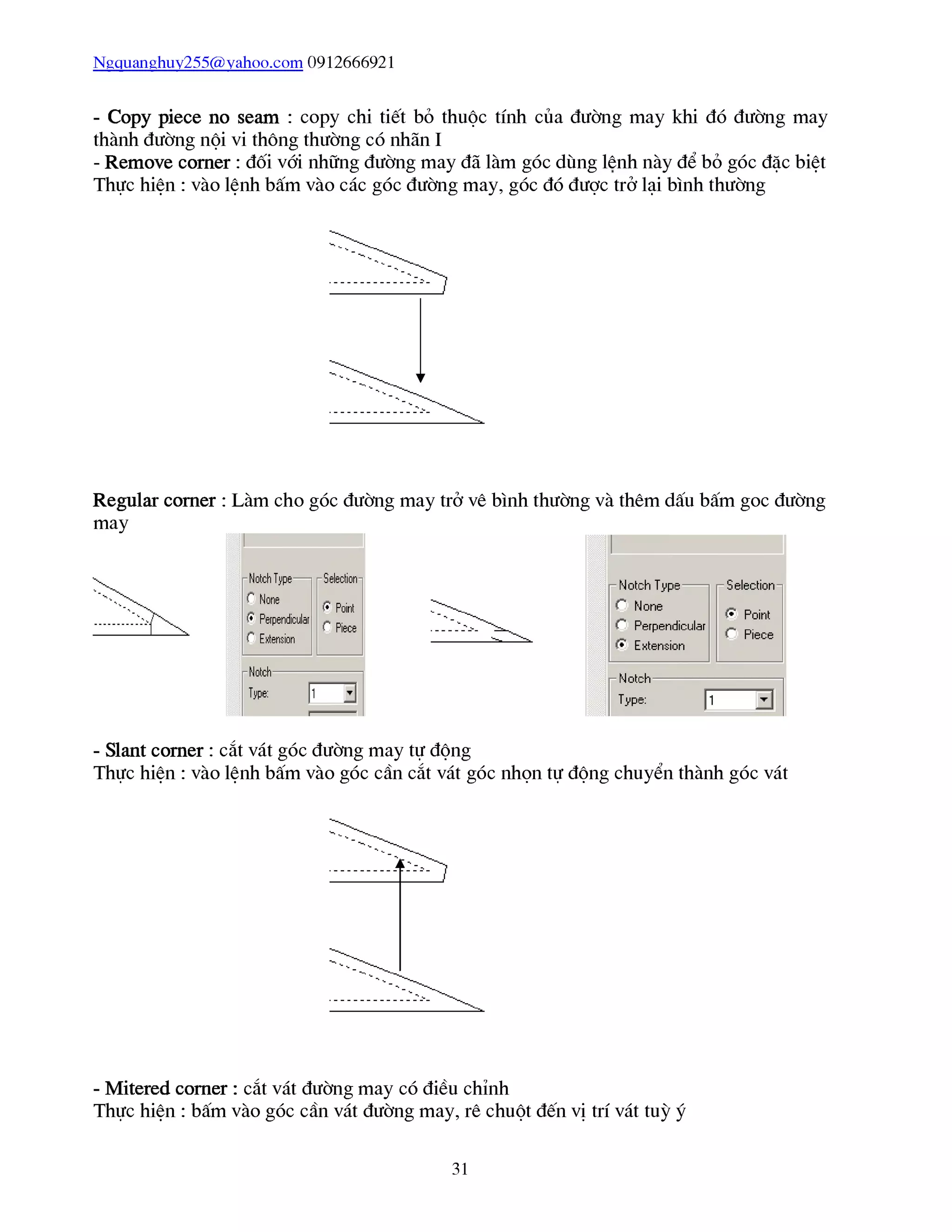 Ngquanghuy255@vahoo.com 0912666921
- Copy piece no seam : copy chi tiết bỏ thuộc tính của đường may khi đó đường may
thành đường nội vi thông thường có nhãn I
- Remove corner : đối vái những đường may đã làm góc dùng lênh này để bỏ góc đặc biệt
Thực hiện : vào lệnh bấm vào các góc đường may, góc đó được trở lại bình thường
Regular corner : Làm cho góc đường may trở vê bình thường và thêm dấu bấm goc đường
may
- Slant corner : cắt vát góc đường may tự động
Thực hiện : vào lệnh bấm vào góc cần cắt vát góc nhọn tự động chuyển thành góc vát
- Mitered corner : cắt vát đường may có điều chỉnh
Thực hiện : bấm vào góc cần vát đường may, rê chuột đến vị trí vát tuỳ ý
31
 