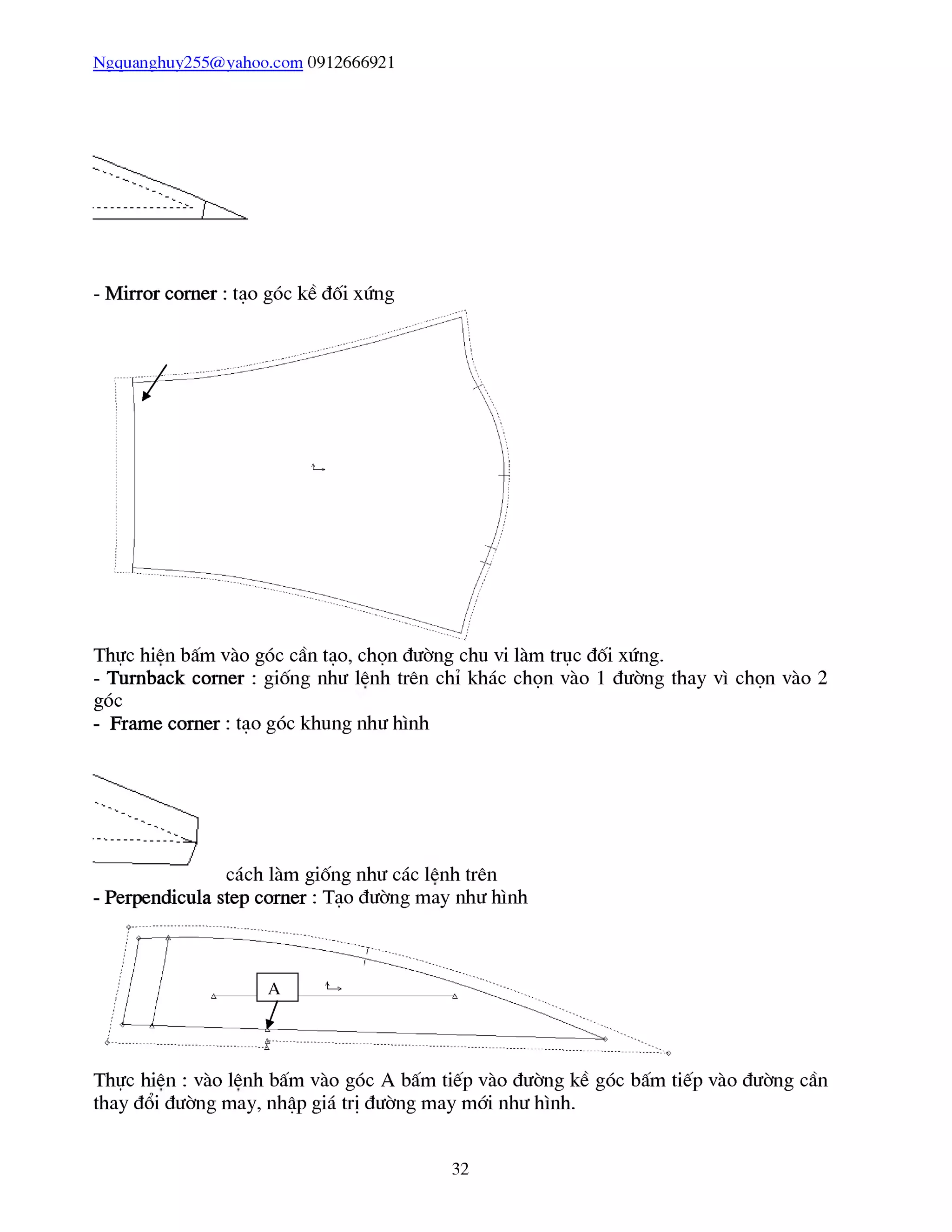 Ngquanghuy255@yahoo.com 0912666921
- Mirror comer : tạo góc kề đối xứng
Thực hiên bấm vào góc cần tạo, chọn đường chu vi làm trục đối xứng.
- Turnback corner : giống như lênh trên chỉ khác chọn vào 1 đường thay vì chọn vào 2
góc
- Frame comer : tạo góc khung như hình
cách làm giống như các lênh trên
- Perpendicula step comer : Tạo đường may như hình
Thực hiên : vào lênh bấm vào góc A bấm tiếp vào đường kề góc bấm tiếp vào đường cần
thay đổi đường may, nhập giá trị đường may mái như hình.
32
 