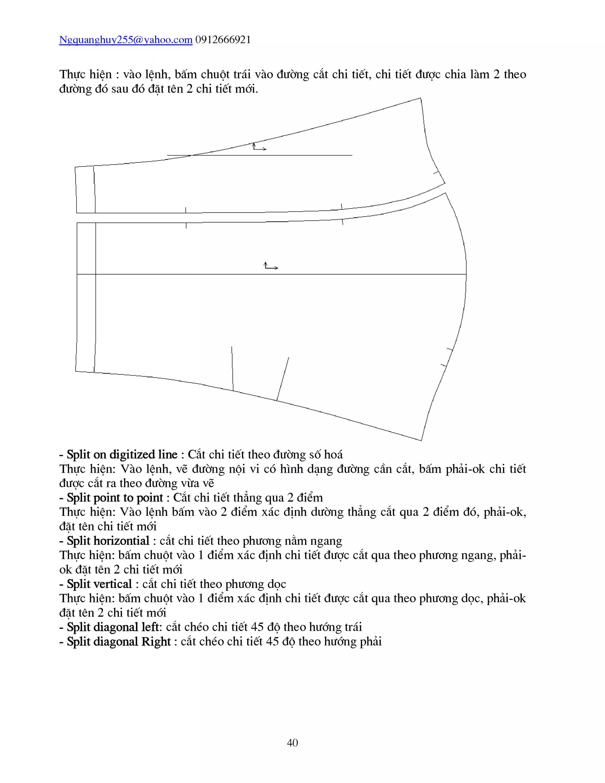 Ngquanghuy255@yahoo.com 0912666921
Thực hiên : vào lênh, bấm chuột trái vào đường cắt chi tiết, chi tiết được chia làm 2 theo
đường đó sau đó đặt tên 2 chi tiết mới.
Thực hiên: Vào lênh, vẽ đường nội vi có hình dạng đường cần cắt, bấm phải-ok chi tiết
được cắt ra theo đường vừa vẽ
- Split point to point : Cắt chi tiết thẳng qua 2 điểm
Thực hiên: Vào lênh bấm vào 2 điểm xác định dường thẳng cắt qua 2 điểm đó, phải-ok,
đặt tên chi tiết mới
- Split horizontial : cắt chi tiết theo phương nằm ngang
Thực hiên: bấm chuột vào 1 điểm xác định chi tiết được cắt qua theo phương ngang, phải-
ok đặt tên 2 chi tiết mới
- Split vertical : cắt chi tiết theo phương dọc
Thực hiên: bấm chuột vào 1 điểm xác định chi tiết được cắt qua theo phương dọc, phải-ok
đặt tên 2 chi tiết mới
- Split diagonal left: cắt chéo chi tiết 45 độ theo hướng trái
- Split diagonal Right : cắt chéo chi tiết 45 độ theo hướng phải
40
 