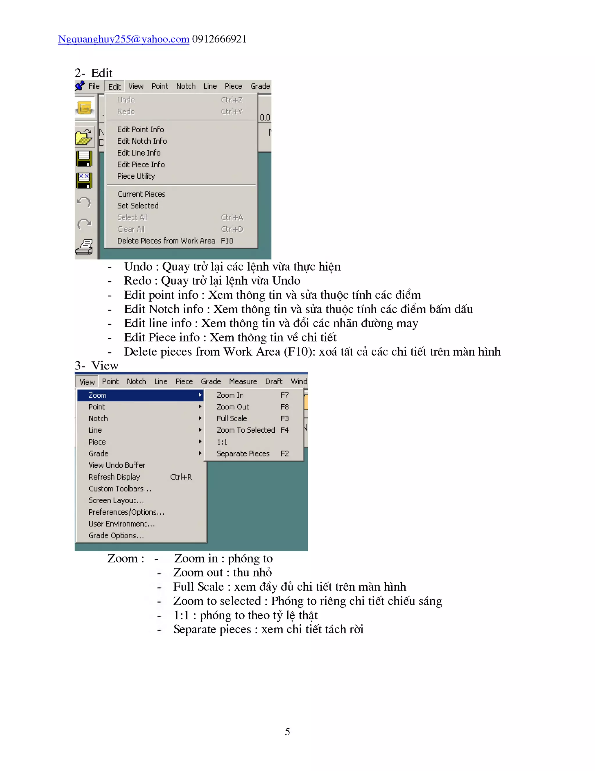 Ngquanghuy255@yahoo.com 0912666921
2- Edit
- Undo : Quay trở lại các lênh vừa thực hiên
- Redo : Quay trở lại lênh vừa Undo
- Edit point info : Xem thông tin và sửa thuộc tính các điểm
- Edit Notch info : Xem thông tin và sửa thuộc tính các điểm bấm dấu
- Edit line info : Xem thông tin và đổi các nhãn đường may
- Edit Piece info : Xem thông tin về chi tiết
- Delete pieces from Work Area (F10): xoá tất cả các chi tiết trên màn hình
3- View
Zoom : - Zoom in : phóng to
Zoom out : thu nhỏ
Full Scale : xem đầy đủ chi tiết trên màn hình
Zoom to selected : Phóng to riêng chi tiết chiếu sáng
1:1 : phóng to theo tỷ lê thật
Separate pieces : xem chi tiết tách rời
5
 