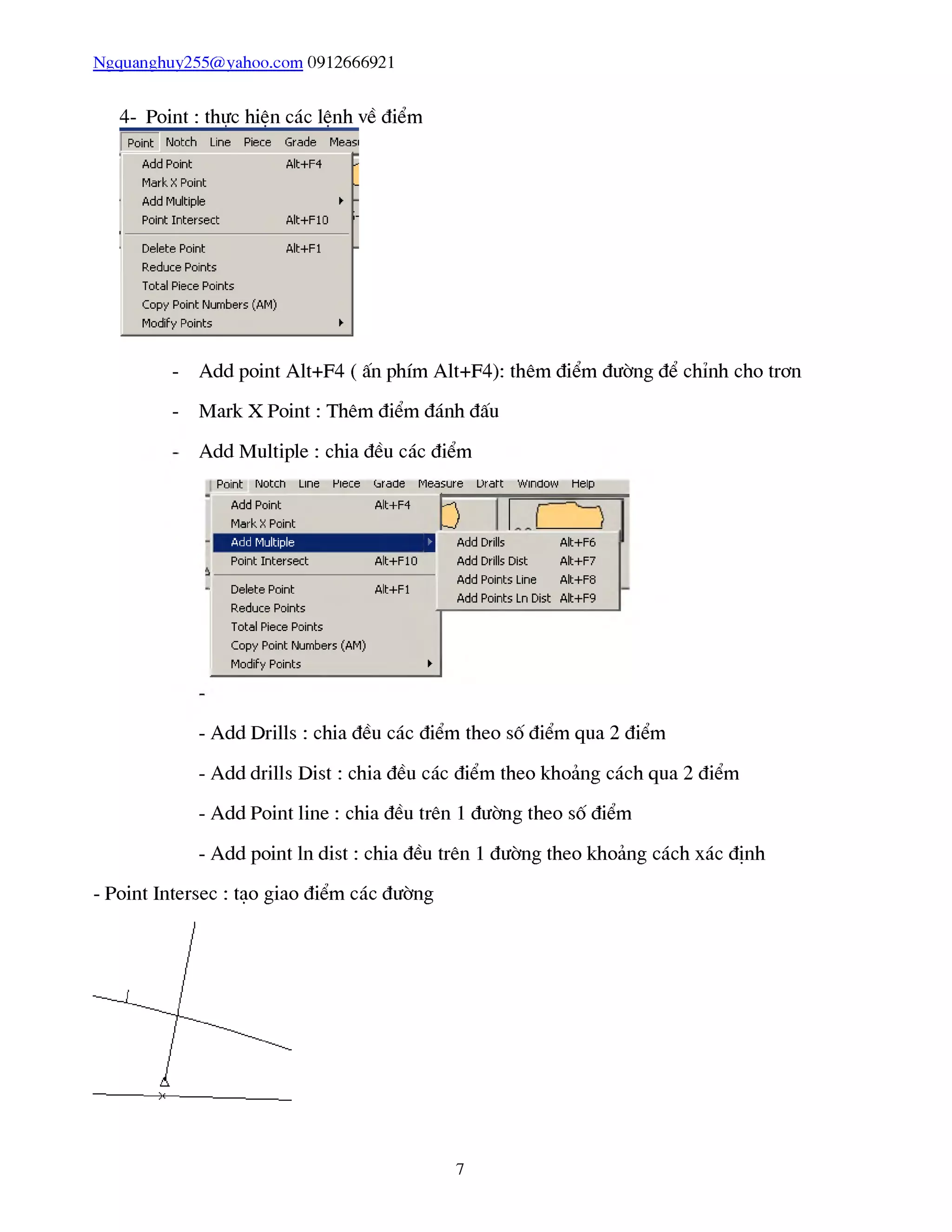 Ngquanghuy255@yahoo.com 0912666921
4- Point: thực hiện các lệnh về điểm
- Add point Alt+F4 ( ấn phím Alt+F4): thêm điểm đường để chỉnh cho trơn
- Mark X Point : Thêm điểm đánh đấu
Add Multiple : chia đều các điểm
asure
ễ
Point Notch Line Piece <jrade Measure Urart Window Help
Add Pũint
Mark X Pũint
Alt+F4
í
Add Multiple D
Point Intersect Alt+F10
■ Delete Point Alt+Fl
Reduce Pdints -p
Total Piece Pũints
Copy Point Numbers (AM)
Modify Pũints ►
Add Drills Alt+F6
Add Drills Dist Alt+F7
Add Points Line Alt+F8
Add Points LnDist Alt+F9
- Add Drills : chia đều các điểm theo số điểm qua 2 điểm
- Add drills Dist : chia đều các điểm theo khoảng cách qua 2 điểm
- Add Point line : chia đều trên 1 đường theo số điểm
- Add point ln dist : chia đều trên 1 đường theo khoảng cách xác định
- Point Intersec : tạo giao điểm các đường
7
 
