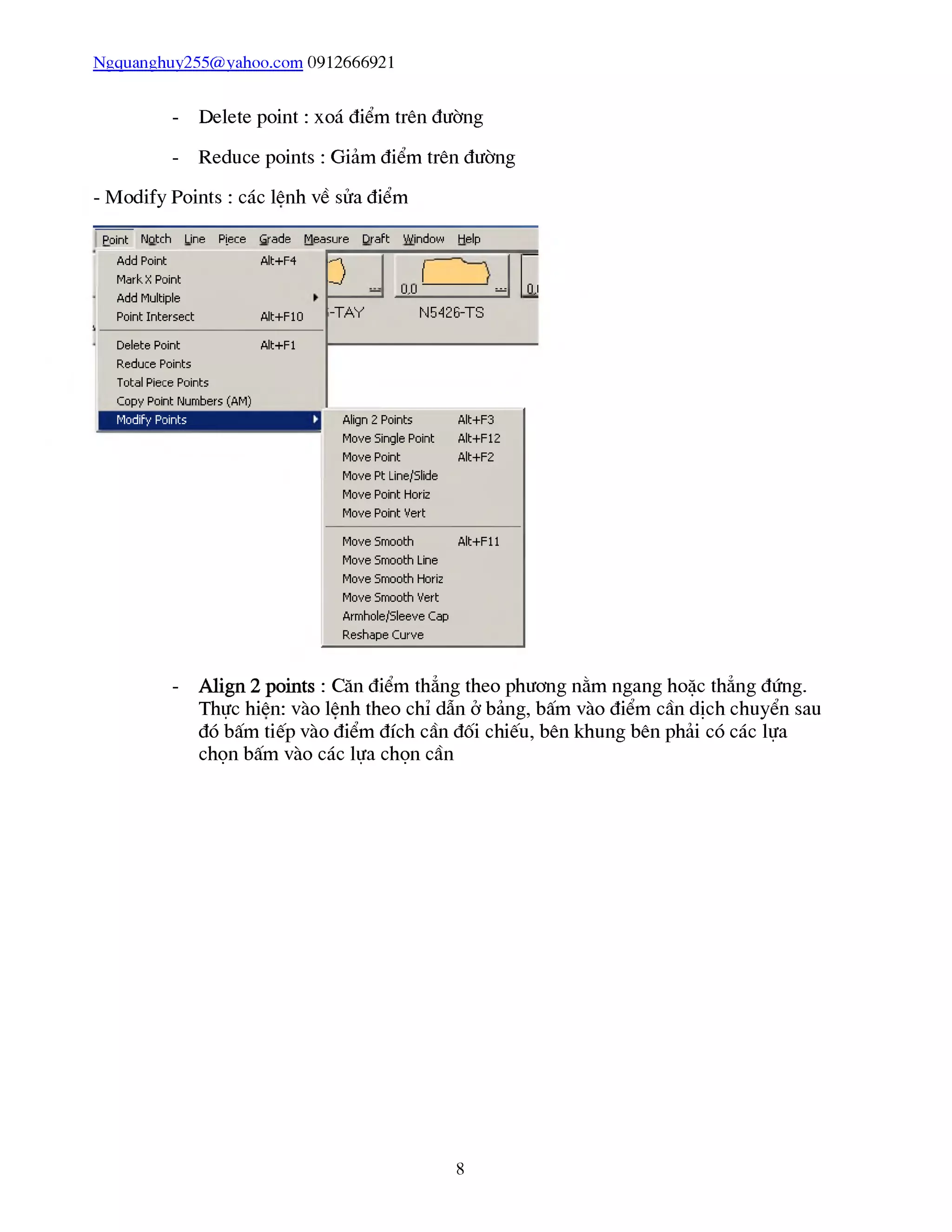 Ngquanghuy255@vahoo.com 0912666921
- Delete point : xoá điểm trên đường
- Reduce points : Giảm điểm trên đường
- Modify Points : các lênh về sửa điểm
Pũint Notch Line PỊece
Add Point
Markx Point
Add Multiple
Point Intersect
Grade Measure
Alt+F4
Draft Window Help
0
Alt+F10
Delete Pũint
Reduce Points
Total Piece Points
Copy Point Numbers (AM)
Modify Pữints
Alt+Fl
í
u,u - 0,1
l-TAY N5426-TS
Align 2 Points
Move 5ingle Point
Move Point
Move Pt Line/5lide
Move Point Horiz
Move Pũint Vert
Alt+F3
Alt+F12
Alt+F2
Move 5nnũũth A lt+Fll
Move 5nnũũth Line
Move Snnooth Horiz
Move 5nnũũth Vert
Amnhole/5leeve Cap
Reshape Curve
- Align 2 points : Căn điểm thẳng theo phương nằm ngang hoặc thẳng đứng.
Thực hiên: vào lênh theo chỉ dẫn ở bảng, bấm vào điểm cần dịch chuyển sau
đó bấm tiếp vào điểm đích cần đối chiếu, bên khung bên phải có các lựa
chọn bấm vào các lựa chọn cần
8
 