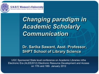 Company
LOGO
Changing paradigm in
Academic Scholarly
Communication
Dr. Sarika Sawant, Asst. Professor,
SHPT School of Library Science
UGC Sponsored State level conference on Academic Libraries inthe
Electronic Era (ALEE2012) Electronic Resource Development and Access
on 17th and 18th January 2012
 