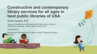 Constructive and contemporary
library services for all ages in
best public libraries of USA
Sarika Sawant, PhD
National Conference on Enhancing the Role of the Library in
Teaching & Learning - 24th to 25th January 2017
Organized by:
Bharatratna Maharshi Karve Library & SHPT School of Library
Science
 