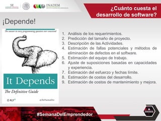 #SemanaDelEmprendedor
1. Análisis de los requerimientos.
2. Predicción del tamaño de proyecto.
3. Descripción de las Actividades.
4. Estimación de fallas potenciales y métodos de
eliminación de defectos en el software.
5. Estimación del equipo de trabajo.
6. Ajuste de suposiciones basadas en capacidades
y experiencia.
7. Estimación del esfuerzo y fechas límite.
8. Estimación de costos del desarrollo.
9. Estimación de costos de mantenimiento y mejora.
¿Cuánto cuesta el
desarrollo de software?
¡Depende!
 