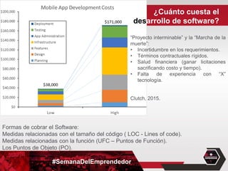 #SemanaDelEmprendedor
“Proyecto interminable” y la “Marcha de la
muerte”:
• Incertidumbre en los requerimientos.
• Términos contractuales rígidos.
• Salud financiera (ganar licitaciones
sacrificando costo y tiempo).
• Falta de experiencia con “X”
tecnología.
Clutch, 2015.
Formas de cobrar el Software:
Medidas relacionadas con el tamaño del código ( LOC - Lines of code).
Medidas relacionadas con la función (UFC – Puntos de Función).
Los Puntos de Objeto (PO).
¿Cuánto cuesta el
desarrollo de software?
 