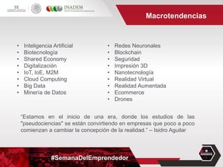 #SemanaDelEmprendedor
Macrotendencias
• Inteligencia Artificial
• Biotecnología
• Shared Economy
• Digitalización
• IoT, IoE, M2M
• Cloud Computing
• Big Data
• Minería de Datos
• Redes Neuronales
• Blockchain
• Seguridad
• Impresión 3D
• Nanotecnología
• Realidad Virtual
• Realidad Aumentada
• Ecommerce
• Drones
“Estamos en el inicio de una era, donde los estudios de las
"pseudociencias" se están convirtiendo en empresas que poco a poco
comienzan a cambiar la concepción de la realidad.” – Isidro Aguilar
 