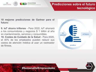 #SemanaDelEmprendedor
Predicciones sobre el futuro
tecnológico
10 mejores predicciones de Gartner para el
futuro:
9. IoT ahorra trillones - Para 2022, IoT ahorrará
a los consumidores y negocios $ 1 billón al año
en mantenimiento, servicios y consumibles.
10. Costes de Cuidado de la Salud - Para 2020,
el 40% de los empleados pueden reducir sus
costos de atención médica al usar un rastreador
de fitness.
 