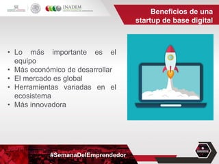 #SemanaDelEmprendedor
• Lo más importante es el
equipo
• Más económico de desarrollar
• El mercado es global
• Herramientas variadas en el
ecosistema
• Más innovadora
Beneficios de una
startup de base digital
 