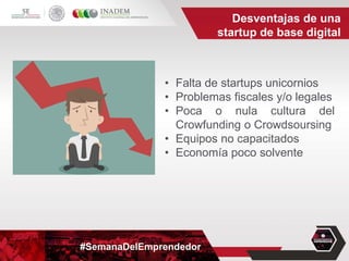 #SemanaDelEmprendedor
• Falta de startups unicornios
• Problemas fiscales y/o legales
• Poca o nula cultura del
Crowfunding o Crowdsoursing
• Equipos no capacitados
• Economía poco solvente
Desventajas de una
startup de base digital
 