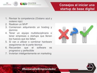 #SemanaDelEmprendedor
1. Revisar la competencia (Océano azul y
océano rojo)
2. Realicen un MVP
3. Comiencen adquiriendo un hosting y
dominio
4. Tener un equipo multidisciplinario o
tener empresas o startups que llenen
los huecos que les faltan
5. Si van a utilizar o combinar hardware
asegúrense de la parte técnica
6. Recuerden que el software es
progresivo y perfectible
7. Inviertan inteligentemente en marketing
Consejos al iniciar una
startup de base digital
 
