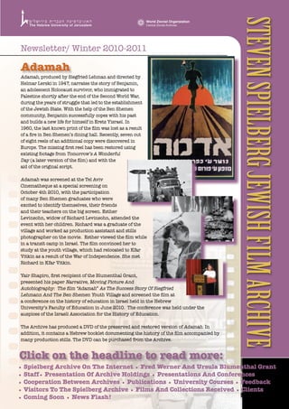 Steven Spielberg JewiSh Film Archive
                                                              World Zionist Organization
                                                              Central Zionist Archives




Newsletter/ Winter 2010-2011

Adamah
Adamah, produced by Siegfried Lehman and directed by
Helmar Lerski in 1947, narrates the story of Benjamin,
an adolescent Holocaust survivor, who immigrated to
Palestine shortly after the end of the Second World War,
during the years of struggle that led to the establishment
of the Jewish State. With the help of the Ben Shemen
community, Benjamin successfully copes with his past
and builds a new life for himself in Eretz Yisrael. In
1960, the last known print of the film was lost as a result
of a fire in Ben Shemen’s dining hall. Recently, seven out
of eight reels of an additional copy were discovered in
Europe. The missing first reel has been restored using
existing footage from Tomorrow’s A Wonderful
Day (a later version of the film) and with the
aid of the original script.

Adamah was screened at the Tel Aviv
Cinematheque at a special screening on
October 4th 2010, with the participation
of many Ben Shemen graduates who were
excited to identify themselves, their friends
and their teachers on the big screen. Esther
Levinsohn, widow of Richard Levinsohn, attended the
event with her children. Richard was a graduate of the
village and worked as production assistant and stills
photographer on the movie. Esther viewed the film while
in a transit camp in Israel. The film convinced her to
study at the youth village, which had relocated to Kfar
Vitkin as a result of the War of Independence. She met
Richard in Kfar Vitkin.

Yair Shapiro, first recipient of the Blumenthal Grant,
presented his paper Narrative, Moving Picture And
Autobiography: The film “Adamah” As The Success Story Of Siegfried
Lehmann And The Ben Shemen Youth Village and screened the film at
a conference on the history of education in Israel held in the Hebrew
University’s Faculty of Education in June 2010. The conference was held under the
auspices of the Israeli Association for the History of Education.

The Archive has produced a DVD of the preserved and restored version of Adamah. In
addition, it contains a Hebrew booklet documenting the history of the film accompanied by
many production stills. The DVD can be purchased from the Archive.


Click on the headline to read more:
• Spielberg Archive On The Internet • Fred Werner And Ursula Blumenthal Grant
• Staff• Presentation Of Archive Holdings • Presentations And Conferences
• Cooperation Between Archives • Publications • University Courses • Feedback
• Visitors To The Spielberg Archive • Films And Collections Received • Clients
• Coming Soon • News Flash!
 