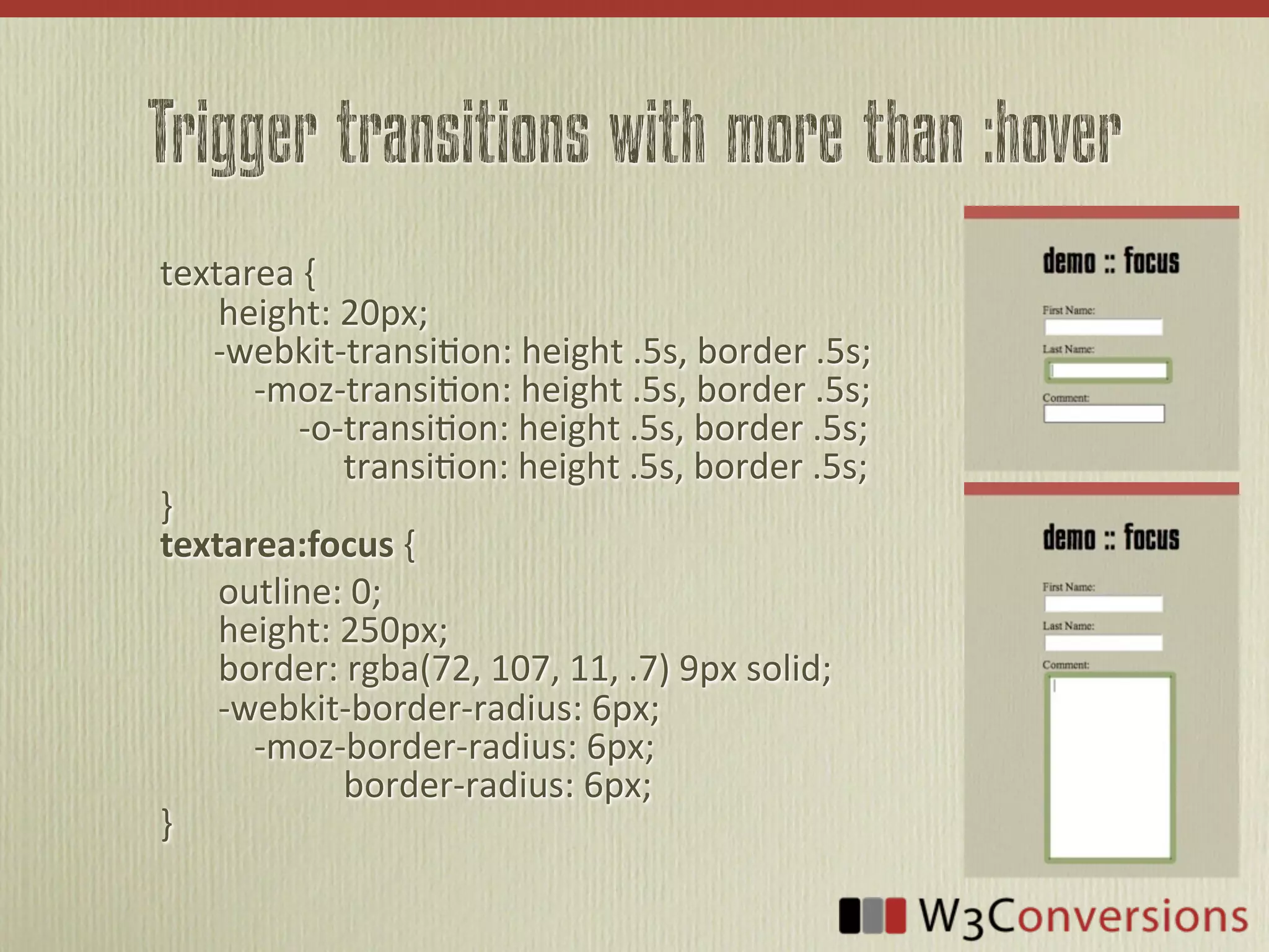 Trigger transitions with more than :hover
textarea	
  {
	
   height:	
  20px;
	
  	
  	
  	
  	
  	
  -­‐webkit-­‐transi<on:	
  height	
  .5s,	
  border	
  .5s;
	
   	
  	
  	
  	
  -­‐moz-­‐transi<on:	
  height	
  .5s,	
  border	
  .5s;
	
   	
  	
  	
  	
  	
  	
  	
  	
  	
  -­‐o-­‐transi<on:	
  height	
  .5s,	
  border	
  .5s;
	
   	
  	
  	
  	
  	
  	
  	
  	
  	
  	
  	
  	
  	
  	
  transi<on:	
  height	
  .5s,	
  border	
  .5s;
}
textarea:focus  {
	
   outline:	
  0;
	
   height:	
  250px;
	
   border:	
  rgba(72,	
  107,	
  11,	
  .7)	
  9px	
  solid;
	
   -­‐webkit-­‐border-­‐radius:	
  6px;
	
   	
  	
  	
  	
  -­‐moz-­‐border-­‐radius:	
  6px;
	
   	
  	
  	
  	
  	
  	
  	
  	
  	
  	
  	
  	
  	
  	
  border-­‐radius:	
  6px;	
  
}
 