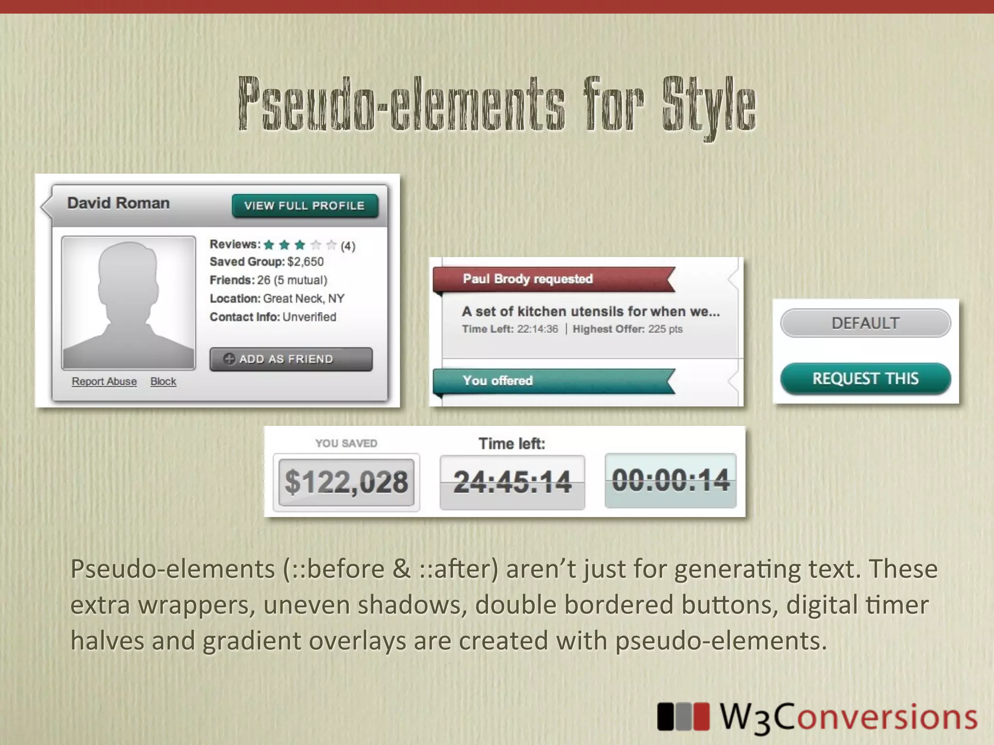 Pseudo-elements for Style




Pseudo-­‐elements	
  (::before	
  &	
  ::a4er)	
  aren’t	
  just	
  for	
  genera9ng	
  text.	
  These	
  
extra	
  wrappers,	
  uneven	
  shadows,	
  double	
  bordered	
  buBons,	
  digital	
  9mer	
  
halves	
  and	
  gradient	
  overlays	
  are	
  created	
  with	
  pseudo-­‐elements.
 