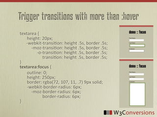 Trigger transitions with more than :hover
textarea	
  {
	
   height:	
  20px;
	
  	
  	
  	
  	
  	
  -­‐webkit-­‐transi<on:	
  height	
  .5s,	
  border	
  .5s;
	
   	
  	
  	
  	
  -­‐moz-­‐transi<on:	
  height	
  .5s,	
  border	
  .5s;
	
   	
  	
  	
  	
  	
  	
  	
  	
  	
  -­‐o-­‐transi<on:	
  height	
  .5s,	
  border	
  .5s;
	
   	
  	
  	
  	
  	
  	
  	
  	
  	
  	
  	
  	
  	
  	
  transi<on:	
  height	
  .5s,	
  border	
  .5s;
}
textarea:focus  {
	
   outline:	
  0;
	
   height:	
  250px;
	
   border:	
  rgba(72,	
  107,	
  11,	
  .7)	
  9px	
  solid;
	
   -­‐webkit-­‐border-­‐radius:	
  6px;
	
   	
  	
  	
  	
  -­‐moz-­‐border-­‐radius:	
  6px;
	
   	
  	
  	
  	
  	
  	
  	
  	
  	
  	
  	
  	
  	
  	
  border-­‐radius:	
  6px;	
  
}
 