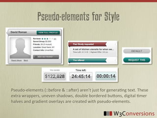 Pseudo-elements for Style




Pseudo-­‐elements	
  (::before	
  &	
  ::a4er)	
  aren’t	
  just	
  for	
  genera9ng	
  text.	
  These	
  
extra	
  wrappers,	
  uneven	
  shadows,	
  double	
  bordered	
  buBons,	
  digital	
  9mer	
  
halves	
  and	
  gradient	
  overlays	
  are	
  created	
  with	
  pseudo-­‐elements.
 