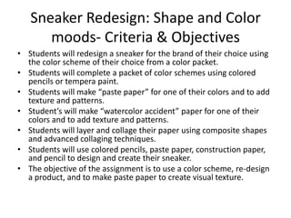 Sneaker Redesign: Shape and Color
moods- Criteria & Objectives
• Students will redesign a sneaker for the brand of their choice using
the color scheme of their choice from a color packet.
• Students will complete a packet of color schemes using colored
pencils or tempera paint.
• Students will make “paste paper” for one of their colors and to add
texture and patterns.
• Student’s will make “watercolor accident” paper for one of their
colors and to add texture and patterns.
• Students will layer and collage their paper using composite shapes
and advanced collaging techniques.
• Students will use colored pencils, paste paper, construction paper,
and pencil to design and create their sneaker.
• The objective of the assignment is to use a color scheme, re-design
a product, and to make paste paper to create visual texture.

 