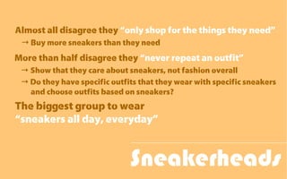 Sneakerheads
Almost all disagree they “only shop for the things they need”
→ Buy more sneakers than they need
More than half disagree they “never repeat an outfit”
→ Show that they care about sneakers, not fashion overall
→ Do they have specific outfits that they wear with specific sneakers
and choose outfits based on sneakers?
The biggest group to wear
“sneakers all day, everyday”
 