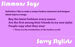 Savvy Stylists
Definition: I like to make a unique fashion statement and designer
labels improve image.
Simmons Says
Buy the latest fashions every season
Are the first among their friends to try new styles
People copy what they wear
→ These are the trendsetters of the fashion world
 