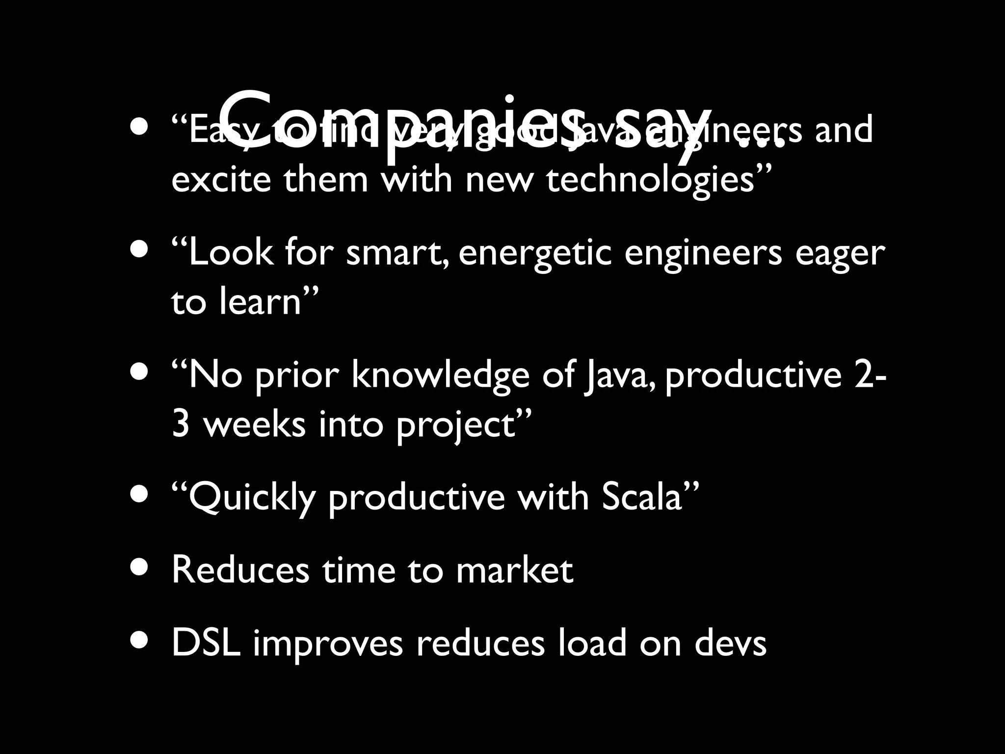 Companies say ...• “Easy to find very good Java engineers and
excite them with new technologies”
• “Look for smart, energetic engineers eager
to learn”
• “No prior knowledge of Java, productive 2-
3 weeks into project”
• “Quickly productive with Scala”
• Reduces time to market
• DSL improves reduces load on devs
 