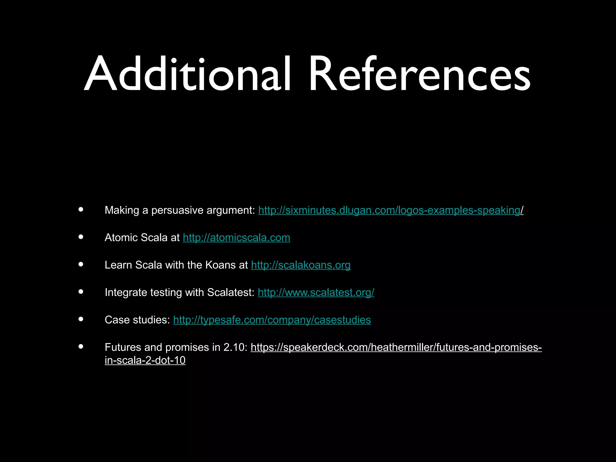 Additional References
• Making a persuasive argument: http://sixminutes.dlugan.com/logos-examples-speaking/
• Atomic Scala at http://atomicscala.com
• Learn Scala with the Koans at http://scalakoans.org
• Integrate testing with Scalatest: http://www.scalatest.org/
• Case studies: http://typesafe.com/company/casestudies
• Futures and promises in 2.10: https://speakerdeck.com/heathermiller/futures-and-promises-
in-scala-2-dot-10
 